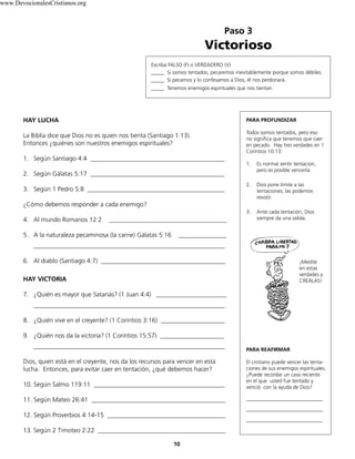 Paso 3
Victorioso
PARA PROFUNDIZAR
Todos somos tentados, pero eso
no significa que tenemos que caer
en pecado. Hay tres verdades en 1
Corintios 10:13:
1. Es normal sentir tentacion,
pero es posible vencerla.
2. Dios pone límite a las
tentaciones; las podemos
resistir.
3. Ante cada tentación, Dios
siempre da una salida.
¡Medite
en estas
verdades y
CREALAS!
PARA REAFIRMAR
El cristiano puede vencer las tenta-
ciones de sus enemigos espirituales.
¿Puede recordar un caso reciente
en el que usted fue tentado y
venció con la ayuda de Dios?
________________________
________________________
________________________
10
Escriba FALSO (F) o VERDADERO (V)
_____ Si somos tentados, pecaremos inevitablemente porque somos débíles.
_____ Si pecamos y lo confesamos a Dios, él nos perdonará.
_____ Tenemos enemigos espirituales que nos tientan.
HAY LUCHA
La Biblia dice que Dios no es quien nos tienta (Santiago 1:13).
Entonces ¿quiénes son nuestros enemigos espirituales?
1. Según Santiago 4:4 __________________________________________
2. Según Gálatas 5:17 __________________________________________
3. Según 1 Pedro 5:8 ___________________________________________
¿Cómo debemos responder a cada enemigo?
4. Al mundo Romanos 12:2 _____________________________________
5. A la naturaleza pecaminosa (la carne) Gálatas 5:16 _______________
____________________________________________________________
6. Al diablo (Santiago 4:7) _______________________________________
HAY VICTORIA
7. ¿Quién es mayor que Satanás? (1 Juan 4:4) ______________________
____________________________________________________________
8. ¿Quién vive en el creyente? (1 Corintios 3:16) ____________________
9. ¿Quién nos da la victoria? (1 Corintios 15:57) ____________________
____________________________________________________________
Dios, quien está en el creyente, nos da los recursos para vencer en esta
lucha. Entonces, para evitar caer en tentación, ¿qué debemos hacer?
10. Según Salmo 119:11 _________________________________________
11. Según Mateo 26:41 __________________________________________
12. Según Proverbios 4:14-15 _____________________________________
13. Según 2 Timoteo 2:22 ________________________________________
www.DevocionalesCristianos.org
 
