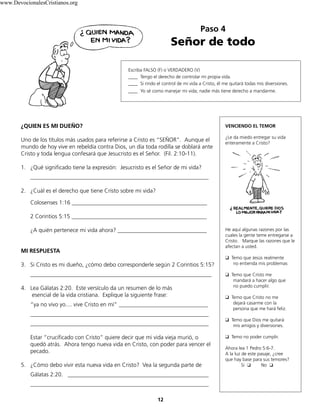 Paso 4
Señor de todo
VENCIENDO EL TEMOR
¿Le da miedo entregar su vida
enteramente a Cristo?
He aquí algunas razones por las
cuales la gente teme entregarse a
Cristo. Marque las razones que le
afectan a usted.
❑		Temo que Jesús realmente
no entienda mis problemas
❑		Temo que Cristo me
mandará a hacer algo que
no puedo cumplir.
❑		Temo que Cristo no me
dejará casarme con la
persona que me hará feliz.
❑		Temo que Dios me quitará
mis amigos y diversiones.
❑		Temo no poder cumplir.
Ahora lea 1 Pedro 5:6-7.
A la luz de este pasaje, ¿cree
que hay base para sus temores?
Sí ❏ No ❏
12
Escriba FALSO (F) o VERDADERO (V)
____ Tengo el derecho de controlar mi propia vida.
____ Si rindo el control de mi vida a Cristo, él me quitará todas mis diversiones.
____ Yo sé como manejar mi vida; nadie más tiene derecho a mandarme.
¿QUIEN ES MI DUEÑO?
Uno de los títulos más usados para referirse a Cristo es “SEÑOR”. Aunque el
mundo de hoy vive en rebeldía contra Dios, un día toda rodilla se doblará ante
Cristo y toda lengua confesará que Jesucristo es el Señor. (Fil. 2:10-11).
1. ¿Qué significado tiene la expresión: Jesucristo es el Señor de mi vida?
______________________________________________________________
2. ¿Cuál es el derecho que tiene Cristo sobre mi vida?
Colosenses 1:16 _______________________________________________
2 Corintios 5:15 _______________________________________________
¿A quién pertenece mi vida ahora? _______________________________
MI RESPUESTA
3. Si Cristo es mi dueño, ¿cómo debo corresponderle según 2 Corintios 5:15?
_______________________________________________________________
4. Lea Gálatas 2:20. Este versículo da un resumen de lo más
esencial de la vida cristiana. Explique la siguiente frase:
“ya no vivo yo.... vive Cristo en mí” _______________________________
______________________________________________________________
______________________________________________________________
Estar “crucificado con Cristo” quiere decir que mi vida vieja murió, o
quedó atrás. Ahora tengo nueva vida en Cristo, con poder para vencer el
pecado.
5. ¿Cómo debo vivir esta nueva vida en Cristo? Vea la segunda parte de
Gálatas 2:20. _________________________________________________
______________________________________________________________
www.DevocionalesCristianos.org
 