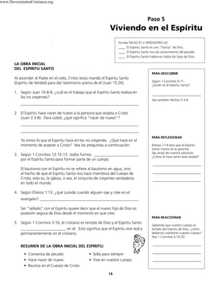 Paso 5
Viviendo en el Espíritu
14
LA OBRA INICIAL
DEL ESPIRITU SANTO
Al ascender al Padre en el cielo, Cristo Jesús mandó el Espíritu Santo
(Espíritu de Verdad) para dar testimonio acerca de él (Juan 15:26).
1. Según Juan 16:8-9, ¿cuál es el trabajo que el Espíritu Santo realiza en
los no creyentes?
____________________________________________________________
2. El Espíritu hace nacer de nuevo a la persona que acepta a Cristo
(Juan 3:3-8). Para usted, ¿qué significa “nacer de nuevo”?
____________________________________________________________
____________________________________________________________
Ya vimos lo que el Espíritu hace en los no creyentes. ¿Qué hace en el
momento de aceptar a Cristo? Vea las preguntas a continuación.
3. Según 1 Corintios 12:12-13 todos fuimos _______________________
por el Espíritu Santo para formar parte de un cuerpo.
El bautismo con el Espíritu no se refiere al bautismo en agua, sino
al hecho de que el Espíritu Santo nos hace miembros del cuerpo de
Cristo, esto es, la iglesia, o sea, el conjunto de creyentes verdaderos
en todo el mundo.
4. Según Efesios 1:13, ¿qué sucede cuando alguien oye y cree en el
evangelio? __________________________________________________ .
Ser “sellado” con el Espíritu quiere decir que el nuevo hijo de Dios es
posesión segura de Dios desde el momento en que cree.
5. Según 1 Corintios 3:16, el cristiano es templo de Dios y el Espíritu Santo
_______________________ en él. Esto significa que el Espíritu vive real y
permanentemente en el cristiano.
RESUMEN DE LA OBRA INICIAL DEL ESPIRITU:
• Convence de pecado • Sella para siempre
• Hace nacer de nuevo • Vive en nuestro cuerpo
• Bautiza en el Cuerpo de Cristo
PARA DESCUBRIR
Según 1 Corintios 6:11,
¿Quién es el Espíritu Santo?
______________________________
Vea también Hechos 5:3-4
PARA REFLEXIONAR
Efesios 1:14 dice que el Espíritu
Santo mismo es la garantía
(las arras) de nuestra salvación.
¿Cómo le hace sentir esta verdad?
______________________________
______________________________
______________________________
PARA REACCIONAR
Sabiendo que nuestro cuerpo es
templo del Espíritu de Dios, ¿cómo
debemos mantener nuestro cuerpo?
Vea 1 Corintios 6:19-20
______________________________
______________________________
______________________________
Escriba FALSO (F) o VERDADERO (V)
____ El Espíritu Santo es una “fuerza” de Dios.
____ El Espíritu Santo nos da conocimiento del pecado.
____ El Espíritu Santo habita en todos los hijos de Dios.
www.DevocionalesCristianos.org
 