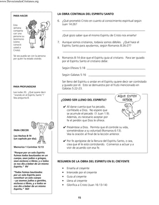 LA OBRA CONTINUA DEL ESPIRITU SANTO
6. ¿Qué prometió Cristo en cuanto al conocimiento espiritual según
Juan 14:26?
__________________________________________________________
¡Qué gozo saber que el mismo Espíritu de Cristo nos enseña!
7. Aunque somos cristianos, todavía somos débiles. ¿Qué hace el
Espíritu Santo para ayudarnos, según Romanos 8:26-27?
__________________________________________________________
8. Romanos 8:14 dice que el Espíritu guía al cristiano. Para ser guiado
por el Espíritu Santo el cristiano debe:
Según Efesios 5:18 _________________________________________
Según Gálatas 5:16 ________________________________________
Ser lleno del Espíritu o andar en el Espíritu quiere decir ser controlado
y guiado por él. Esto se demuestra por el fruto mencionado en
Gálatas 5:22-23.
¿COMO SER LLENO DEL ESPIRITU?
	✔ Al darse cuenta que ha pecado,
confiéselo a Dios. No espere que
se acumule el pecado (1 Juan 1:9).
Además, es necesario aceptar por
fe el perdón que Dios le ofrece.
✔ Preséntese a Dios. Permita que él controle su vida,
sometiéndose a su voluntad (Romanos 6:13).
Vea la oración al final de la lección anterior.
✔ Por fe aprópiese de la llenura del Espíritu Santo, o sea,
crea que él le está controlando. Comience a actuar y a
vivir de acuerdo con esa fe.
RESUMEN DE LA OBRA DEL ESPIRITU EN EL CREYENTE
• Enseña al creyente
• Intercede por el creyente
• Guía al creyente
• Llena al creyente
• Glorifica a Cristo (Juan 16:13-14)
15
PARA HACER
Esta
semana
comparta
con una
persona su
testimonio
(cómo
conoció
usted a
Cristo).
Tal vez pueda ser con la persona
por quien ha estado orando.
PARA PROFUNDIZAR
Lea Judas 20. ¿Qué quiere decir
“orando en el Espíritu Santo”?
Vea pregunta 8.
PARA CRECER
Lea Hechos 8-14
(un capítulo por día).
Memorice 1 Corintios 12:13
“Porque por un solo Espíritu
fuimos todos bautizados en un
cuerpo, sean judíos o griegos,
sean esclavos o libres; y a todos
se nos dio a beber de un mismo
Espíritu.” RV
“Todos fuimos bautizados
por un solo Espíritu para
constituir un solo cuerpo
--ya seamos judíos o gentiles,
esclavos o libres, y a todos se
nos dio a beber de un mismo
Espíritu.” NVI
www.DevocionalesCristianos.org
 