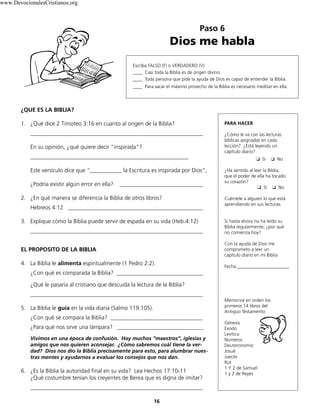 Paso 6
Dios me habla
16
Escriba FALSO (F) o VERDADERO (V)
____ Casi toda la Biblia es de origen divino.
____ Toda persona que pide la ayuda de Dios es capaz de entender la Biblia.
____ Para sacar el máximo provecho de la Biblia es necesario meditar en ella.
¿QUE ES LA BIBLIA?
1. ¿Qué dice 2 Timoteo 3:16 en cuanto al origen de la Biblia?
____________________________________________________________
En su opinión, ¿qué quiere decir “inspirada”?
_______________________________________________________
Este versículo dice que “___________ la Escritura es inspirada por Dios”,
¿Podría existir algún error en ella? _____________________________
2. ¿En qué manera se diferencia la Biblia de otros libros?
Hebreos 4:12 _______________________________________________
3. Explique cómo la Biblia puede servir de espada en su vida (Heb.4:12)
____________________________________________________________
EL PROPOSITO DE LA BIBLIA
4. La Biblia le alimenta espiritualmente (1 Pedro 2:2).
¿Con qué es comparada la Biblia? ______________________________
¿Qué le pasaría al cristiano que descuida la lectura de la Biblia?
____________________________________________________________
5. La Biblia le guía en la vida diaria (Salmo 119:105).
¿Con qué se compara la Biblia? ________________________________
¿Para qué nos sirve una lámpara? ______________________________
Vivimos en una época de confusión. Hay muchos “maestros”, iglesias y
amigos que nos quieren aconsejar. ¿Cómo sabremos cuál tiene la ver-
dad? Dios nos dio la Biblia precisamente para esto, para alumbrar nues-
tras mentes y ayudarnos a evaluar los consejos que nos dan.
6. ¿Es la Biblia la autoridad final en su vida? Lea Hechos 17:10-11
¿Qué costumbre tenían los creyentes de Berea que es digna de imitar?
____________________________________________________________
PARA HACER
¿Cómo le va con las lecturas
bíblicas asignadas en cada
lección? ¿Está leyendo un
capítulo diario?
❏		Sí ❏		No
¿Ha sentido al leer la Biblia,
que el poder de ella ha tocado
su corazón?
❏		Sí ❏		No
Cuéntele a alguien lo que está
aprendiendo en sus lecturas.
Si hasta ahora no ha leído su
Biblia regularmente, ¿por qué
no comienza hoy?
Con la ayuda de Dios me
comprometo a leer un
capítulo diario en mi Biblia
Fecha ______________________
Memorice en orden los
primeros 14 libros del
Antiguo Testamento:
Génesis
Exodo
Levítico
Números
Deuteronomio
Josué
Jueces
Rut
1 Y 2 de Samuel
1 y 2 de Reyes
www.DevocionalesCristianos.org
 