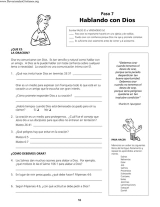 Paso 7
Hablando con Dios
18
Escriba FALSO (F) o VERDADERO (V)
____ Para orar es importante hacerlo en una iglesia y de rodillas.
____ Puedo orar con confianza porque Dios me oye y promete contestar.
____ Es suficiente orar solamente antes de comer y al acostarme.
¿QUE ES
LA ORACION?
Orar es comunicarse con Dios. Es tan sencillo y natural como hablar con
un amigo. A Dios se le puede hablar con toda confianza sobre cualquier
tema o necesidad. La oración es una comunicación íntima con El.
1. ¿Qué nos invita hacer Dios en Jeremías 33:3? ____________________
___________________________________________________________
Orar es un medio para expresar con franqueza todo lo que está en su
corazón a un amigo que le escucha con gran interés.
¿Cómo promete responder Dios a su oración? ___________________
____________________________________________________________
¿Habrá tiempos cuando Dios está demasiado ocupado para oír su
clamor? Si ❏ No ❏
2. La oración es un medio para protegernos. ¿Cuál fue el consejo que
Jesús dio a sus discípulos para que ellos no entraran en tentación?
Mateo 26:41 ________________________________________________
3. ¿Qué peligros hay que evitar en la oración?
Mateo 6:5 __________________________________________________
Mateo 6:7 __________________________________________________
____________________________________________________________
¿COMO DEBEMOS ORAR?
4. Los Salmos dan muchas razones para alabar a Dios. Por ejemplo,
¿qué motivos le da el Salmo 106:1 para alabar a Dios?
____________________________________________________________
5. En lugar de vivir preocupado, ¿qué debe hacer? Filipenses 4:6
____________________________________________________________
6. Según Filipenses 4:6, ¿con qué actitud se debe pedir a Dios?
____________________________________________________________
“Debemos orar
cuando tenemos el
deseo de orar,
porque sería pecado
desperdiciar tan
buena oportunidad.
Debemos orar
cuando no tenemos el
deseo de orar,
porque sería peligroso
quedarse en tan
insalubre condición”
Charles H. Spurgeon
PARA HACER
Memorice en orden los siguientes
libros del Antiguo Testamento y
repase los aprendidos anterior-
mente.
Esdras
Nehemías
Ester
Job
Salmos
Proverbios
Eclesiastés
Cantares
Isaías
Jeremías
Lamentaciones
Ezequiel
Daniel
www.DevocionalesCristianos.org
 