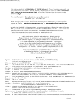 Esta es la cuarta edición de NUEVA VIDA EN CRISTO Volumen 1. Tiene el propósito de proveerle una
base sólida para su vida cristiana. Ha sido revisada y adaptada para ser usada con la Biblia Reina Valera
(RV) y la Nueva Versión Internacional (NVI). Al terminar el Volumen 1 siga sus estudios con los
Volúmenes 2 y 3
Para más información: Correo Electrónico: mprcam@comcast.net
Teléfono EE.UU. : (503) 236-6150
Puede conseguir gratis una copia electrónica de este libro y de los Volúmenes 2 y 3 en las siguientes
páginas del internet: www.nuevavidaencristo.org o www.NewLifeDiscipleship.com
También esta disponible en inglés, portugués, francés y otros idiomas. El documento está en el formato
PDF, y para leerlo se requiere Adobe Reader (antes llamado Adobe Acrobat Reader). Adobe Reader está
disponible gratis en el siguiente sitio de internet: http://www.adobe.com/la/products/acrobat/
Consiga otros materiales gratis para su ministerio en: www.obrerofiel.com
Cuarta edición 2004. Derechos Reservados 1993 © Mark Robinson
Se permite sacar las fotocopias que necesite, bajo la condición de que
se cite la fuente original y no se hagan cambios en su contenido o formato.
En los países donde hay un distribuidor oficial de NVEC, se pide que
compre de ese distribuidor (vea lista abajo) para mantener la calidad.
Si desea imprimir y distribuir el material en su país en cantidades, hay que
pedir permiso a los editores. Mande su pedido a mprcam@comcast.net
Producido en colaboración con CAM International y creyentes
de la Asociación Evangélica Centroamericana de Costa Rica
8625 La Prada Dr., Dallas, TX 75228
Distribuido en:
Argentina ... Abel Santos Fernandez, Río Cuarto-Córdoba, Tel. 0358-4653350, Móvil: 0358-155 076266;
e-mail: abels_fernandez@arnet.com.ar
Bolivia......... Iglesia La Comunidad: Tel. 279-7286, e-mail: ilc@entelnet.bo
Brasil .......... Cabo Frio-Rio de Janeiro: Tel.: (22) 2646-7415, Cel.: (22) 9976-8663 (22) 8815-7871; e-mail: prferreiradacosta@gmail.com
Chile .......... Escuela Bíblica de Formación y Desarrollo Tel. (56-63) 290328; e-mail: arielyamalia@hotmail.com
Colombia ... Tel. (095)6565303 y Fax (095)6665829; e-mail: nelsonarturovergara@yahoo.es
Costa Rica .. Tel. 262-3439 Celular 849-9214
El Salvador... Tel. 242-2292; e-mail: glambright@caminternational.org
Ecuador...... Guayaquil: Harolt Sante Mata, Tel. 593 4 2232741; 593 4 2240974; Móvil: 094486465; e-mail: albodefe@gye.satnet.net
Provincia Loja: Orientación Bíblica, Tel. (07)269 6127 / 091106379 / 090696260; e-mail: wm@mannale.net
EE.UU. .... Centro de Publicaciones Cristianas: Tel. (800) 620-9903; (214) 327-8971; e-mail: service@libroscpc.com www.libroscps.com
Guatemala .. Tel. 2478-2125 o 2478-1836
Honduras ... ASIECAH Tel. 222-4767
México ....... La Jornada Espiritual Tel. (427) 274-6312 (427) 274-6797; e-mail: jornadaespiritual@hotmail.com www.jornadaespiritual.com
Nicaragua.... 2 distribuidores: FIEMCA Tel. (505) 265-1271; e-mail: fiemca@ibw.com.ni
Junta Misionera Internacional, Carretera Vieja León, Tel. 265- 1781
Panamá ...... Distribuidor principal para todo Panamá: Tel.: (507) 6686-0405; e-mail: fucebi@gmail.com
En Chiriquí: Librería Palabra de Vida, Tel. (507) 774-0874
Perú........... Enfoque Familiar: Tel. (054) 223833; e-mail: info@enfoquefamiliar.org www.enfoquefamiliar.org
Rep. Dominicana..... Congregación Bautista Cristiana (Victor Urraca), Carretera Duarte Km. 3 1/2, Sector Pontezuela,
Tel. 809-971-7120, 829-9717121, e-mail: urracavictorhotmail.com
Venezuela ... Tel. 058-0271-8783395; Movil: 058-0416-2599877, 0424-5273537. E-mail: senirnatan@gmail.com, senirnatan@hotmail.com
15/6/2009
www.DevocionalesCristianos.org
 