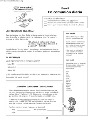 Paso 8
En comunión diaria
20
Escriba FALSO (F) o VERDADERO (V)
____ Es importantísimo leer la Biblia y orar todos los días.
____ Uno debe procurar leer muchos capítulos de la Biblia cada día.
____ Dios me quiere transformar día tras día a través de su Palabra.
¿QUE ES UN TIEMPO DEVOCIONAL?
Es una cita diaria con Dios. Debe ser diaria porque se requiere tiempo
para desarrollar su relación con él. La madurez no viene “al instante”,
sino que se cultiva día tras día
“Oh Jehová, de mañana oirás mi voz;
de mañana me presentaré delante de ti,
y esperaré.” Salmo 5:3
Unos lo llaman “la hora quieta” porque es un tiempo de esperar delante
de Dios, para que nos hable a través de su Palabra, y después responder en
oración.
SU IMPORTANCIA
¿Qué importancia tiene un tiempo devocional?
Josué 1:8 _______________________________________________________
Salmo 63:1 _______________________________________________________
Mateo 4:4 _______________________________________________________
¿Diría usted que una cita diaria con Dios es una necesidad o solamente una
buena idea si le queda tiempo? _______________________________________
___________________________________________________________________
¿CUANDO Y DONDE TENER SU DEVOCIONAL?
Tal vez el mejor tiempo es en la mañana. Esto le permite comenzar el día
con Dios. Hombres como David y Cristo apartaron un tiempo especial en la
mañana (Salmo 5:2 y Marcos 1:35). Obviamente, esto implica que tendrá
que levantarse más temprano de lo acostumbrado, pero valdrá la pena.
Se debe buscar un lugar tranquilo donde pueda pasar este tiempo sin
interrupciones. A veces, para buscar esta privacidad, hay que levantarse
antes que los demás, cerrar la puerta de su cuarto o irse al patio.
Fije ahora mismo un tiempo y lugar para su devocional:
Hora: _________________ Me levantaré a las: ___________________
Lugar: __________________________________________________________
PARA PENSAR
Hebreos 4:12 compara la Biblia
con una “espada de dos filos”.
A veces, la lectura nos incomoda
porque penetra nuestras vidas
para mostrarnos lo que somos, y
lo que tenemos que corregir.
¿Alguna vez, ha dado gracias
a Dios por esta característica
tan necesaria de las Sagradas
Escrituras?
PARA HACER
Memorice en orden los siguientes
libros del Antiguo Testamento,
repasando los aprendidos
anteriormente.
Oseas
Joel
Amós
Abdías
Jonás
Miqueas
Nahum
Habacuc
Sofonías
Hageo
Zacarías
Malaquías
www.DevocionalesCristianos.org
 