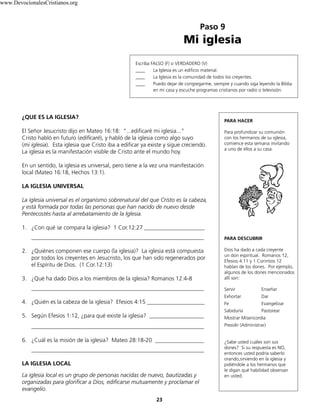 Paso 9
Mi iglesia
23
Escriba FALSO (F) o VERDADERO (V)
____ La Iglesia es un edificio material.
____ La Iglesia es la comunidad de todos los creyentes.
____ Puedo dejar de congregarme, siempre y cuando siga leyendo la Biblia
en mi casa y escuche programas cristianos por radio o televisión.
¿QUE ES LA IGLESIA?
El Señor Jesucristo dijo en Mateo 16:18: “...edificaré mi iglesia...”
Cristo habló en futuro (edificaré), y habló de la iglesia como algo suyo
(mi iglesia). Esta iglesia que Cristo iba a edificar ya existe y sigue creciendo.
La iglesia es la manifestación visible de Cristo ante el mundo hoy.
En un sentido, la iglesia es universal, pero tiene a la vez una manifestación
local (Mateo 16:18, Hechos 13:1).
LA IGLESIA UNIVERSAL
La iglesia universal es el organismo sobrenatural del que Cristo es la cabeza,
y está formada por todas las personas que han nacido de nuevo desde
Pentecostés hasta al arrebatamiento de la Iglesia.
1. ¿Con qué se compara la iglesia? 1 Cor.12:27 _____________________
____________________________________________________________
2. ¿Quiénes componen ese cuerpo (la iglesia)? La iglesia está compuesta
por todos los creyentes en Jesucristo, los que han sido regenerados por
el Espíritu de Dios. (1 Cor.12:13)
3. ¿Qué ha dado Dios a los miembros de la iglesia? Romanos 12:4-8
____________________________________________________________
4. ¿Quién es la cabeza de la iglesia? Efesios 4:15 ____________________
5. Según Efesios 1:12, ¿para qué existe la iglesia? ___________________
____________________________________________________________
6. ¿Cuál es la misión de la iglesia? Mateo 28:18-20 _________________
____________________________________________________________
LA IGLESIA LOCAL
La iglesia local es un grupo de personas nacidas de nuevo, bautizadas y
organizadas para glorificar a Dios, edificarse mutuamente y proclamar el
evangelio.
PARA HACER
Para profundizar su comunión
con los hermanos de su iglesia,
comience esta semana invitando
a uno de ellos a su casa.
PARA DESCUBRIR
Dios ha dado a cada creyente
un don espiritual. Romanos 12,
Efesios 4:11 y 1 Corintios 12
hablan de los dones. Por ejemplo,
algunos de los dones mencionados
allí son:
Servir Enseñar
Exhortar Dar
Fe Evangelizar
Sabiduría Pastorear
Mostrar Misericordia
Presidir (Administrar)
¿Sabe usted cuáles son sus
dones? Si su respuesta es NO,
entonces usted podría saberlo
orando,sirviendo en la iglesia y
pidiéndole a los hermanos que
le digan qué habilidad observan
en usted.
www.DevocionalesCristianos.org
 