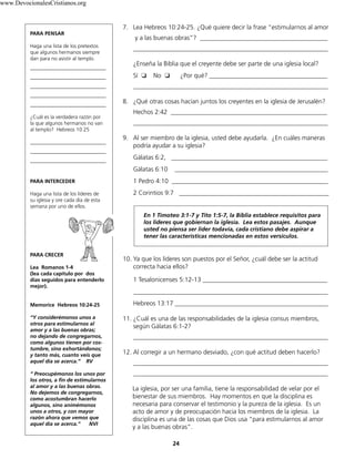 24
7. Lea Hebreos 10:24-25. ¿Qué quiere decir la frase “estimularnos al amor
y a las buenas obras”? ________________________________________
_____________________________________________________________
¿Enseña la Biblia que el creyente debe ser parte de una iglesia local?
Sí 	❏	 No ❏	 ¿Por qué? _____________________________________
_____________________________________________________________
8. ¿Qué otras cosas hacían juntos los creyentes en la iglesia de Jerusalén?
Hechos 2:42 _________________________________________________
_____________________________________________________________
9. Al ser miembro de la iglesia, usted debe ayudarla. ¿En cuáles maneras
podría ayudar a su iglesia?
Gálatas 6:2, _________________________________________________
Gálatas 6:10 ________________________________________________
1 Pedro 4:10 _________________________________________________
2 Corintios 9:7 _______________________________________________
En 1 Timoteo 3:1-7 y Tito 1:5-7, la Biblia establece requisitos para
los líderes que gobiernan la iglesia. Lea estos pasajes. Aunque
usted no piensa ser líder todavía, cada cristiano debe aspirar a
tener las características mencionadas en estos versículos.
10. Ya que los líderes son puestos por el Señor, ¿cuál debe ser la actitud
correcta hacia ellos?
1 Tesalonicenses 5:12-13 _______________________________________
_____________________________________________________________
Hebreos 13:17 ________________________________________________
11. ¿Cuál es una de las responsabilidades de la iglesia consus miembros,
según Gálatas 6:1-2?
_____________________________________________________________
12. Al corregir a un hermano desviado, ¿con qué actitud deben hacerlo?
_____________________________________________________________
_____________________________________________________________
La iglesia, por ser una familia, tiene la responsabilidad de velar por el
bienestar de sus miembros. Hay momentos en que la disciplina es
necesaria para conservar el testimonio y la pureza de la iglesia. Es un
acto de amor y de preocupación hacia los miembros de la iglesia. La
disciplina es una de las cosas que Dios usa “para estimularnos al amor
y a las buenas obras”.
PARA PENSAR
Haga una lista de los pretextos
que algunos hermanos siempre
dan para no asistir al templo.
_____________________________
_____________________________
_____________________________
_____________________________
_____________________________
¿Cuál es la verdadera razón por
la que algunos hermanos no van
al templo? Hebreos 10:25
_____________________________
_____________________________
_____________________________
PARA INTERCEDER
Haga una lista de los líderes de
su iglesia y ore cada día de esta
semana por uno de ellos.
PARA CRECER
Lea Romanos 1-4
(lea cada capítulo por dos
días seguidos para entenderlo
mejor).
Memorice Hebreos 10:24-25
“Y considerémonos unos a
otros para estimularnos al
amor y a las buenas obras;
no dejando de congregarnos,
como algunos tienen por cos-
tumbre, sino exhortándonos;
y tanto más, cuanto veis que
aquel día se acerca.” RV
“ Preocupémonos los unos por
los otros, a fin de estimularnos
al amor y a las buenas obras.
No dejemos de congregarnos,
como acostumbran hacerlo
algunos, sino animémonos
unos a otros, y con mayor
razón ahora que vemos que
aquel día se acerca.” NVI
www.DevocionalesCristianos.org
 