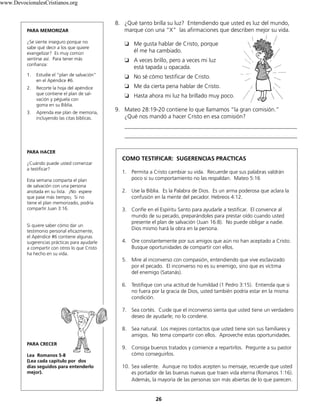 26
8. ¿Qué tanto brilla su luz? Entendiendo que usted es luz del mundo,
marque con una “X” las afirmaciones que describen mejor su vida.
❏ Me gusta hablar de Cristo, porque
él me ha cambiado.
❏ A veces brillo, pero a veces mi luz
está tapada u opacada.
❏ No sé cómo testificar de Cristo.
❏ Me da cierta pena hablar de Cristo.
❏ Hasta ahora mi luz ha brillado muy poco.
9. Mateo 28:19-20 contiene lo que llamamos “la gran comisión.”
¿Qué nos mandó a hacer Cristo en esa comisión?
____________________________________________________________
____________________________________________________________
COMO TESTIFICAR: SUGERENCIAS PRACTICAS
1. Permita a Cristo cambiar su vida. Recuerde que sus palabras valdrán
poco si su comportamiento no las respaldan. Mateo 5:16
2. Use la Biblia. Es la Palabra de Dios. Es un arma poderosa que aclara la
confusión en la mente del pecador. Hebreos 4:12.
3. Confíe en el Espíritu Santo para ayudarle a testificar. El convence al
mundo de su pecado, preparándoles para prestar oído cuando usted
presente el plan de salvación (Juan 16:8). No puede obligar a nadie.
Dios mismo hará la obra en la persona.
4. Ore constantemente por sus amigos que aún no han aceptado a Cristo.
Busque oportunidades de compartir con ellos.
5. Mire al inconverso con compasión, entendiendo que vive esclavizado
por el pecado. El inconverso no es su enemigo, sino que es víctima
del enemigo (Satanás).
6. Testifique con una actitud de humildad (1 Pedro 3:15). Entienda que si
no fuera por la gracia de Dios, usted también podría estar en la misma
condición.
7. Sea cortés. Cuide que el inconverso sienta que usted tiene un verdadero
deseo de ayudarle; no lo condene.
8. Sea natural. Los mejores contactos que usted tiene son sus familiares y
amigos. No tema compartir con ellos. Aproveche estas oportunidades.
9. Consiga buenos tratados y comience a repartirlos. Pregunte a su pastor
cómo conseguirlos.
10. Sea valiente. Aunque no todos acepten su mensaje, recuerde que usted
es portador de las buenas nuevas que traen vida eterna (Romanos 1:16).
Además, la mayoría de las personas son más abiertas de lo que parecen.
PARA MEMORIZAR
¿Se siente inseguro porque no
sabe qué decir a los que quiere
evangelizar? Es muy común
sentirse así. Para tener más
confianza:
1. Estudie el “plan de salvación”
en el Apéndice #6.
2. Recorte la hoja del apéndice
que contiene el plan de sal-
vación y péguela con
goma en su Biblia.
3. Aprenda ese plan de memoria,
incluyendo las citas bíblicas.
PARA HACER
¿Cuándo puede usted comenzar
a testificar?
Esta semana comparta el plan
de salvación con una persona
anotada en su lista. ¡No espere
que pase más tiempo¡ Si no
tiene el plan memorizado, podría
compartir Juan 3:16.
Si quiere saber cómo dar un
testimonio personal eficazmente,
el Apéndice #6 contiene algunas
sugerencias prácticas para ayudarle
a compartir con otros lo que Cristo
ha hecho en su vida.
PARA CRECER
Lea Romanos 5-8
(Lea cada capítulo por dos
días seguidos para entenderlo
mejor).
www.DevocionalesCristianos.org
 