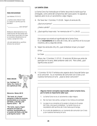 28
LA SANTA CENA
La Santa Cena fue instituida por el Señor Jesucristo la noche que fue
entregado, como señal del compromiso del nuevo pacto Es sagrado y
especial, pero no es un sacramento o algo mágico.
4. Por favor lea 1 Corintios 11:23-26. Según el versículo 26,
¿Qué anunciamos? __________________________________________
¿Hasta cuándo? _____________________________________________
5. ¿Qué significa hacer esto “en memoria de mí”? v. 24-25 __________
___________________________________________________________
Este pasaje nos enseña el significado de la Santa Cena.
Es un recordatorio de la obra de Cristo, de su sacrificio en la cruz por
nosotros y de su segunda venida.
6. Según los versículos 24 y 25, ¿qué símbolizan el pan y la copa?
El Pan _____________________________________________________
La Copa ___________________________________________________
7. Ahora, lea 1 Corintios 11:27-31. El versículo 28 dice que antes de
participar en la cena, debe probarse cada uno. Para usted, ¿qué
significa esta acción?
___________________________________________________________
___________________________________________________________
8. 1 Corintios 10:16-17 enfatiza otro aspecto de la Cena del Señor que
es la comunión. Es un momento de comunión con Cristo y con
nuestros hermanos en la fe. ¿Qué es tener comunión?
___________________________________________________________
___________________________________________________________
Algunos tienen conceptos equivocados sobre la Santa Cena,
por lo tanto es importante saber que:
1. La Santa Cena no es un sacramento o algo mágico.
2. No nos hace más santos, aunque sí nos motiva a la santidad.
3. La copa no se convierte en la sangre ni el pan en el cuerpo
de Cristo, sino que lo simbolizan. La Santa Cena es un
recordatorio del sacrificio de Cristo hasta que él venga.
4. Es un acto de obediencia y un momento de comunión con Cristo
y con nuestros hermanos en la fe.
PARA REFLEXIONAR
Lea Hebreos 10:10-12.
¿Cuántas veces ofreció Cristo
su cuerpo en sacrificio por los
pecados?
“_______________ para siempre”
Reflexione detenidamente en las
implicaciones de este pasaje para
los que dicen que el pan y la copa
se convierten literalmente en el
cuerpo y sangre de Cristo.
¿Se está repitiendo su sacrificio
semana tras semana?
PARA CRECER
Lea Santiago 1-5;
Salmo 19 y Salmo 27
(un capítulo por día).
Memorice Mateo 28:19
“Por tanto, id, y haced
discípulos a todas las naciones,
bautizándolos en el nombre
del Padre, y del Hijo y del
Espíritu Santo.” RV
“Por tanto, vayan y hagan
discípulos de todas las
naciones, bautizándolos en
el nombre del Padre y del Hijo
y del Espíritu Santo.” NVI
www.DevocionalesCristianos.org
 