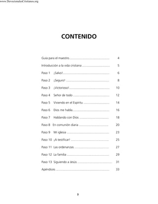 Guía para el maestro............................................... 4
Introducción a la vida cristiana ................................ 5
Paso 1 ¡Salvo!...................................................... 6
Paso 2 ¡Seguro! .................................................. 8
Paso 3 ¡Victorioso!............................................... 10
Paso 4 Señor de todo .......................................... 12
Paso 5 Viviendo en el Espíritu .............................. 14
Paso 6 Dios me habla........................................... 16
Paso 7 Hablando con Dios .................................. 18
Paso 8 En comunión diaria .................................. 20
Paso 9 Mi iglesia ................................................. 23
Paso 10 ¡A testificar! ............................................ 25
Paso 11 Las ordenanzas ........................................ 27
Paso 12 La familia ................................................. 29
Paso 13 Siguiendo a Jesús ........................................ 31
Apéndices .............................................................. 33
CONTENIDO
3
www.DevocionalesCristianos.org
 