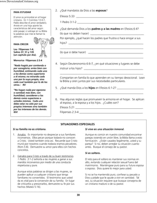 30
2. ¿Qué mandatos da Dios a las esposas?
Efesios 5:33 ________________________________________________
1 Pedro 3:1-2 _______________________________________________
3. ¿Qué demanda Dios a los padres y a las madres en Efesios 6:4?
(lo que no deben hacer) ______________________________________
Por ejemplo, ¿qué hacen los padres que frustra o hace enojar a sus
hijos? _____________________________________________________
___________________________________________________________
(lo que sí debe hacer) _______________________________________
___________________________________________________________
4. Según Deuteronomio 6:6-7, ¿en qué situaciones y lugares se debe
instruir a los hijos? __________________________________________
___________________________________________________________
Compartan en familia lo que aprenden en su tiempo devocional. Lean
la Biblia y oren juntos por sus necesidades particulares.
5. ¿Qué manda Dios a los hijos en Efesios 6:1-2? ___________________
___________________________________________________________
6. Hay algunas reglas que promueven la armonía en el hogar. Se aplican
al esposo, a la esposa y a los hijos. ¿Cuáles son?
Efesios 5:21 ________________________________________________
Filipenses 2:3-4 _____________________________________________
PARA ESTUDIAR
El amor es primordial en el hogar
cristiano. En 1 Corintios 13:4-7,
Pablo describe el amor verdadero.
Anote en una hoja aparte las
características del amor según
este pasaje; o subraye en su Biblia
la palabras que más le llaman la
atención.
PARA CRECER
Lea Filipenses 1-4;
Salmo 37, 51 y 139
(un capítulo por día).
Memorice Filipenses 2:3-4
“Nada hagáis por contienda o
por vanagloria; antes bien con
humildad, estimando cada uno
a los demás como superiores
a él mismo; no mirando cada
uno por lo suyo propio, sino
cada cual también por lo de los
otros.: RV
“No hagan nada por egoísmo
o vanidad; más bien, con
humilidad, consideren a los
demás como superiores a
ustedes mismos. Cado uno
debe velar no sólo por sus
propios intereses sino también
por los intereses de los demás.
NVI
SITUACIONES ESPECIALES
Si su familia no es cristiana.
1. Amalos. Es importante no despreciar a sus familiares
inconversos. Ellos pecan porque todavía no conocen
a Cristo. Usted también vivía así. Recuerde que Cristo
murió por nosotros cuando todavía eramos pecadores.
(Rom.5:8). Demuestre su amor para ellos con hechos
concretos.
2. Gánalos para Cristo a través de su buen testimonio.
1 Pedro 3:1-2 exhorta a las mujeres a ganar a sus
maridos inconversos por medio de una conducta
respetuosa y pura.
Aunque estas palabras se dirigen a las mujeres, se
pueden aplicar a cualquier cristiano que tenga
familiares no convertidos. El testimonio que usted
da es vital para la conversión de su familia. En lugar
de criticarlos y presionarlos, demuestre su fe por sus
hechos (Mateo 5:16).
Si vive en una situación inmoral.
Aunque es común en nuestro comunidad encontrar
parejas viviendo en unión libre, la Biblia llama a esto
fornicación. ¿Están casados legalmente, usted y su
pareja? Si no, deben arreglar su situación cuanto
antes. Busque el consejo de su pastor.
Si es soltero.
El reto para el soltero es mantener sus normas en
alto, evitando cualquier relación sexual fuera del
matrimonio. Manténgase puro para su futura esposa
o esposo. Dios quiere lo mejor para usted.
Si no se ha mantenido puro, confiese su pecado a
Dios y pídale que le ayude a vivir en santidad. Tal
vez, su situación requiere que busque consejería de
un cristiano maduro o de su pastor.
www.DevocionalesCristianos.org
 