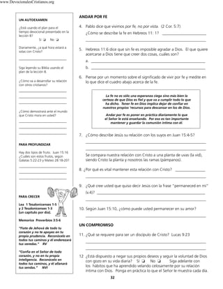 32
ANDAR POR FE
4. Pablo dice que vivimos por fe, no por vista. (2 Cor. 5:7)
¿Cómo se describe la fe en Hebreos 11: 1? ______________________
____________________________________________________________
5. Hebreos 11:6 dice que sin fe es imposible agradar a Dios. El que quiere
acercarse a Dios tiene que creer dos cosas, cuáles son?
a. _________________________________________________________
b. _________________________________________________________
6. Piense por un momento sobre el significado de vivir por fe y medite en
lo que dice el cuadro abajo acerca de la fe.
La fe no es sólo una esperanza ciega sino más bien la
certeza de que Dios es fiel y que va a cumplir todo lo que
ha dicho. Tener fe en Dios implica dejar de confiar en
nuestros propios ‘recursos para descansar en los de Dios.
Andar por fe es poner en práctica diariamente lo que
el Señor le está enseñando. Por eso es tan importante
mantener y guardar la comunión íntima con él.
7. ¿Cómo describe Jesús su relación con los suyos en Juan 15:4-5?
____________________________________________________________
____________________________________________________________
Se compara nuestra relación con Cristo a una planta de uvas (la vid),
siendo Cristo la planta y nosotros las ramas (pámpanos).
8. ¿Por qué es vital mantener esta relación con Cristo? _______________
____________________________________________________________
9. ¿Qué cree usted que quiso decir Jesús con la frase “permaneced en mí”
(v.4)? ______________________________________________________
____________________________________________________________
10. Según Juan 15:10, ¿cómo puede usted permanecer en su amor?
____________________________________________________________
UN COMPROMISO
11. ¿Qué se requiere para ser un discípulo de Cristo? Lucas 9:23
____________________________________________________________
____________________________________________________________
12 ¿Está dispuesto a negar sus propios deseos y seguir la voluntad de Dios
con gozo en su vida diaria? Sí ❏ No ❏ Siga adelante con
los hábitos que ha aprendido velando celosamente por su relación
íntima con Dios. Ponga en práctica lo que el Señor le muestra cada día.
UN AUTOEXAMEN
¿Está usando el plan para el
tiempo devocional presentado en la
lección 8?
Sí ❏ No ❏
Diariamente, ¿a qué hora estará a
solas con Cristo?
_____________________________
Siga leyendo su Biblia usando el
plan de la lección 8.
¿Cómo va a desarrollar su relación
con otros cristianos?
_____________________________
_____________________________
_____________________________
¿Cómo demostrará ante el mundo
que Cristo mora en usted?
_____________________________
_____________________________
_____________________________
PARA PROFUNDIZAR
Hay dos tipos de fruto. Juan 15:16
¿Cuáles son estos frutos, según
Gálatas 5:22-23 y Mateo 28:18-20?
_____________________________
_____________________________
_____________________________
PARA CRECER
Lea 1 Tesalonicenses 1-5
y 2 Tesalonicenses 1-3
(un capítulo por día).
Memorice Proverbios 3:5-6
“Fíate de Jehová de todo tu
corazón y no te apoyes en tu
propia prudencia. Reconócelo en
todos tus caminos y él enderezará
tus veredas.” RV
“Confía en el Señor de todo
corazón, y no en tu propia
inteligencia. Reconócelo en
todos tus caminos, y él allanará
tus sendas.” NVI
www.DevocionalesCristianos.org
 
