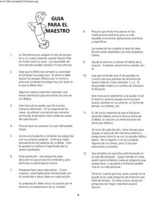 4
1. Le felicitamos por aceptar el reto de discipu-
lar a un nuevo creyente usando Nueva Vida
en Cristo como su guía. Los resultados de
este estudio pueden producir frutos eternos.
2. Deje que la Biblia sea siempre su autoridad
al contestar las preguntas. El alumno debe
buscar los pasajes bíblicos por sí mismo y
procurar contestar las preguntas con base en
lo que la Biblia dice.
Algunos nuevos creyentes necesitan una
breve orientación para encontrar las citas en
sus Biblias.
3. Este manual se puede usar de muchas
maneras diferentes. En la mayoría de los
casos, estudiarán una lección por semana,
animando al discípulo hacer todas las tareas
de cada lección.
4. Procure que sus sesiones no sean demasiado
largas.
5. Anime al estudiante a contestar las preguntas
con sus propias palabras. Evite que copie
textualmente las palabras de su Biblia. Esto
le ayudará a analizar el significado de los
textos estudiados.
6. Evite predicarle. Use preguntas para
descubrir lo que el alumno entiende y para
estimular su participación activa.
7. Prepárese bien para cada sesión. Como
maestro, usted debe estar familiarizado con
el contenido e ideas claves en cada lección.
Su preparación debe incluir la oración por el
alumno y la preparación de su corazón.
8. Procure que el alumno piense en las
implicaciones prácticas para su vida.
Ayúdele a encontrar aplicaciones prácticas
y específicas.
Las tareas de los cuadros al lado de cada
lección están diseñadas con este propósito.
Úselas.
9. Ayude al alumno a cultivar el hábito de la
oración. Enséñele usted mismo orando con
él.
10. Hay que entender que el discipulado es
mucho más que estudiar las lecciones de
Nueva Vida en Cristo Volumen 1 y 2. El
discipulado implica un cambio de vida para
el discípulo.
Este manual es solamente una ayuda inicial.
El alumno necesita ayuda continua para
buscar cambios en su carácter, su forma de
pensar, sus hábitos, etc.
11. Es de suma importancia que el discípulo
aprenda hábitos como la lectura diaria de
la Biblia, la oración y la memorización de
versículos bíblicos.
Al inicio de cada lección, tome tiempo para
repasar el versículo de memoria anterior y
preguntarle cómo le va con su estudio bíblico
diario. No lo regañe si no ha cumplido
algunas de sus tareas, pero sí hay que
estimularlo a hacerlas.
12. Sea sensible a lo que Dios está haciendo en
la vida del discípulo. Saque tiempo en cada
sesión para contestar cualquier pregunta que
pueda tener, o ayudarle a enfrentar proble-
mas en su vida personal.
Tome en cuenta que hay veces cuando no se
puede tocar cada pregunta de la lección por
falta de tiempo. En estos casos, escoja las
preguntas de mayor importancia para
discutir.
GUIA
PARA EL
MAESTRO
www.DevocionalesCristianos.org
 