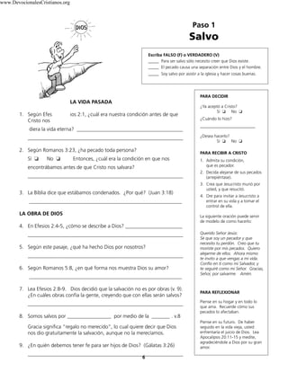 Paso 1
Salvo
Escriba FALSO (F) o VERDADERO (V)
_____ Para ser salvo sólo necesito creer que Dios existe.
_____ El pecado causa una separación entre Dios y el hombre.
_____ Soy salvo por asistir a la iglesia y hacer cosas buenas.
PARA DECIDIR
¿Ya aceptó a Cristo?
Sí ❏ No ❏
¿Cuándo lo hizo?
__________________________
¿Desea hacerlo?
Sí ❏ No ❏
PARA RECIBIR A CRISTO
1. Admita su condición,
que es pecador.
2. Decida alejarse de sus pecados
(arrepiéntase).
3. Crea que Jesucristo murió por
usted, y que resucitó.
4. Ore para invitar a Jesucristo a
entrar en su vida y a tomar el
control de ella.
La siguiente oración puede servir
de modelo de como hacerlo:
Querido Señor Jesús:
Sé que soy un pecador y que
necesito tu perdón. Creo que tu
moriste por mis pecados. Quiero
alejarme de ellos. Ahora mismo
te invito a que vengas a mi vida.
Confío en ti como mi Salvador, y
te seguiré como mi Señor. Gracias,
Señor, por salvarme. Amén.
PARA REFLEXIONAR
Piense en su hogar y en todo lo
que ama. Recuerde cómo sus
pecados lo afectaban.
Piense en su futuro. De haber
seguido en la vida vieja, usted
enfrentaría el juicio de Dios. Lea
Apocalipsis 20:11-15 y medite,
agradeciéndole a Dios por su gran
amor.
6
LA VIDA PASADA
1. Según Efes ios 2:1, ¿cuál era nuestra condición antes de que
Cristo nos
diera la vida eterna? _________________________________________
____________________________________________________________
2. Según Romanos 3:23, ¿ha pecado toda persona?
Sí ❏ No ❏ Entonces, ¿cuál era la condición en que nos
encontrábamos antes de que Cristo nos salvara?
____________________________________________________________
3. La Biblia dice que estábamos condenados. ¿Por qué? (Juan 3:18)
___________________________________________________________
LA OBRA DE DIOS
4. En Efesios 2:4-5, ¿cómo se describe a Dios? ______________________
____________________________________________________________
5. Según este pasaje, ¿qué ha hecho Dios por nosotros?
____________________________________________________________
6. Según Romanos 5:8, ¿en qué forma nos muestra Dios su amor?
___________________________________________________________
7. Lea Efesios 2:8-9. Dios decidió que la salvación no es por obras (v. 9).
¿En cuáles obras confía la gente, creyendo que con ellas serán salvos?
____________________________________________________________
8. Somos salvos por _________________ por medio de la _______ . v.8
Gracia significa “regalo no merecido”, lo cual quiere decir que Dios
nos dio gratuitamente la salvación, aunque no la merecíamos.
9. ¿En quién debemos tener fe para ser hijos de Dios? (Gálatas 3:26)
____________________________________________________________
www.DevocionalesCristianos.org
 