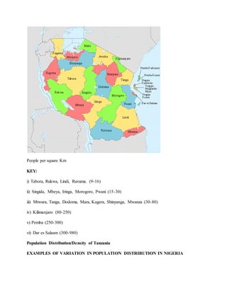 People per square Km
KEY:
i) Tabora, Rukwa, Lindi, Ruvuma. (9-16)
ii) Singida, Mbeya, Iringa, Morogoro, Pwani (15-30)
iii) Mtwara, Tanga, Dodoma, Mara, Kagera, Shinyanga, Mwanza (30-80)
iv) Kilimanjaro (80-250)
v) Pemba (250-300)
vi) Dar es Salaam (300-980)
Population Distribution/Density of Tanzania
EXAMPLES OF VARIATION IN POPULATION DISTRIBUTION IN NIGERIA
 