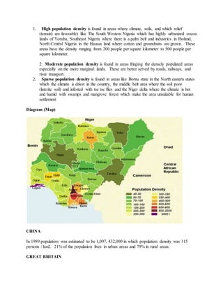 1. High population density is found in areas where climate, soils, and which relief
(terrain) are favorable) like The South Western Nigeria which has highly urbanized cocoa
lands of Yoruba, Southeast Nigeria where there is a palm belt and industries in Iboland,
North Central Nigeria in the Haussa land where cotton and groundnuts are grown. These
areas have the density ranging from 200 people per square kilometer to 500 people per
square kilometer.
2. Moderate population density is found in areas fringing the densely populated areas
especially on the more marginal lands. These are better served by roads, railways, and
river transport.
2. Sparse population density is found in areas like Bornu state in the North eastern states
which the climate is driest in the country, the middle belt area where the soil poor
(laterite soil) and infested with tse tse flies and the Niger delta where the climate is hot
and humid with swamps and mangrove forest which make the area unsuitable for human
settlement
Diagram (Map)
CHINA
In 1989 population was estimated to be 1,097, 432,000 in which population density was 115
persons / km2. 21% of the population lives in urban areas and 79% in rural areas.
GREAT BRITAIN
 