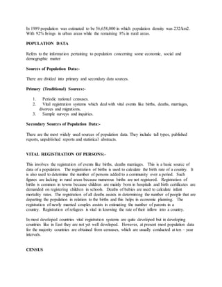 In 1989 population was estimated to be 56,658,000 in which population density was 232/km2.
With 92% livings in urban areas while the remaining 8% in rural areas.
POPULATION DATA
Refers to the information pertaining to population concerning some economic, social and
demographic matter
Sources of Population Data:-
There are divided into primary and secondary data sources.
Primary (Traditional) Sources:-
1. Periodic national censuses.
2. Vital registration systems which deal with vital events like births, deaths, marriages,
divorces and migrations.
3. Sample surveys and inquiries.
Secondary Sources of Population Data:-
There are the most widely used sources of population data. They include tall types, published
reports, unpublished reports and statistical abstracts.
VITAL REGISTRATION OF PERSONS:-
This involves the registration of events like births, deaths marriages. This is a basic source of
data of a population. The registration of births is used to calculate the birth rate of a country. It
is also used to determine the number of persons added to a community over a period. Such
figures are lacking in rural areas because numerous births are not registered. Registration of
births is common in towns because children are mainly born in hospitals and birth certificates are
demanded on registering children in schools. Deaths of babies are used to calculate infant
mortality rates. The registration of all deaths assists in determining the number of people that are
departing the population in relation to the births and this helps in economic planning. The
registration of newly married couples assists in estimating the number of parents in a
country. Registration of refugees is vital in knowing the rate of their inflow into a country.
In most developed countries vital registration systems are quite developed but in developing
countries like in East they are not yet well developed. However, at present most population data
for the majority countries are obtained from censuses, which are usually conducted at ten – year
intervals.
CENSUS
 