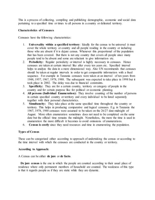 This is a process of collecting, compiling and publishing demographic, economic and social data
pertaining to a specified time or times to all persons in a country or delieated territory.
Characteristics of Censuses
Censuses have the following characteristics:
1. Universality within a specified territory: Ideally for the census to be universal it must
cover the whole territory or country and all people residing in the country or including
those who are absent if it is dejure census. Whenever this proportional of the population
that has been covered. But there is not any country that covers all people since many
people tend to be absent and some are reluctant to give information etc.
2. Periodicity: Regular periodicity or interval is highly necessary in censuses. Hence
censuses are taken at certain interval like after every ten years etc. Specified interval
helps to analyze the data in a more dimensional way. Also UN recommends that censuses
should be taken at regular intervals in order to get comparable information with a fixed
sequence. For example in Tanzania censuses were taken at an interval of ten years from
1948, 1957, 1967, 1978, 1988. The subsequent was expected to take place in 1998 but it
took place in 2002. The delay was due to financial constraints.
3. Specificity: They are for a certain country, territory or category of people in the
country and for certain purpose like for political or economic planning.
4. All persons (Individual Enumeration): They involve counting of the number of persons
in certain specified country or territory and every individual to be listed separately
together with their personal characteristics.
5. Simultaneity: They take place at the same specified time throughout the country or
territory. This helps in producing comparative and logical censuses. E.g. in Tanzania the
1967, 1978, 1988 censuses were assumed to be taken on the 26/27 date midnight of
August. More often enumeration sometimes does not need to be completed on the same
date but the official time remains the midnight. Nonetheless, the more the time is used in
enumeration the more difficult it becomes to avoid omissions of enumerations.
6. Census is costly since they need resources and time in enumerating the population.
Types of Census
These can be categorized either according to approach of undertaking the census or according to
the time interval with which the censuses are conducted in the country or territory.
According to Approach:
A Census can be either de jure or de facto.
De jure census is the one in which the people are counted according to their usual place of
residence where only permanent members of household are counted. The weakness of this type
is that it regards people as if they are static while they are dynamic.
 