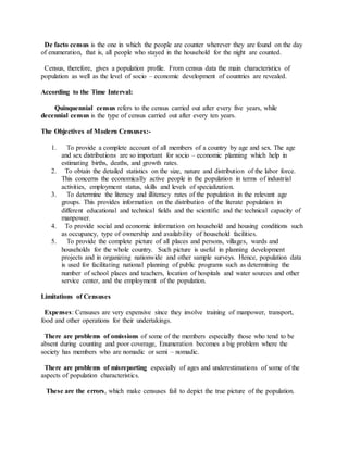 De facto census is the one in which the people are counter wherever they are found on the day
of enumeration, that is, all people who stayed in the household for the night are counted.
Census, therefore, gives a population profile. From census data the main characteristics of
population as well as the level of socio – economic development of countries are revealed.
According to the Time Interval:
Quinquennial census refers to the census carried out after every five years, while
decennial census is the type of census carried out after every ten years.
The Objectives of Modern Censuses:-
1. To provide a complete account of all members of a country by age and sex. The age
and sex distributions are so important for socio – economic planning which help in
estimating births, deaths, and growth rates.
2. To obtain the detailed statistics on the size, nature and distribution of the labor force.
This concerns the economically active people in the population in terms of industrial
activities, employment status, skills and levels of specialization.
3. To determine the literacy and illiteracy rates of the population in the relevant age
groups. This provides information on the distribution of the literate population in
different educational and technical fields and the scientific and the technical capacity of
manpower.
4. To provide social and economic information on household and housing conditions such
as occupancy, type of ownership and availability of household facilities.
5. To provide the complete picture of all places and persons, villages, wards and
households for the whole country. Such picture is useful in planning development
projects and in organizing nationwide and other sample surveys. Hence, population data
is used for facilitating national planning of public programs such as determining the
number of school places and teachers, location of hospitals and water sources and other
service center, and the employment of the population.
Limitations of Censuses
Expenses: Censuses are very expensive since they involve training of manpower, transport,
food and other operations for their undertakings.
There are problems of omissions of some of the members especially those who tend to be
absent during counting and poor coverage, Enumeration becomes a big problem where the
society has members who are nomadic or semi – nomadic.
There are problems of misreporting especially of ages and underestimations of some of the
aspects of population characteristics.
These are the errors, which make censuses fail to depict the true picture of the population.
 