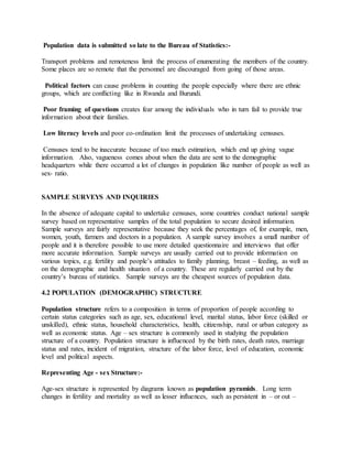 Population data is submitted so late to the Bureau of Statistics:-
Transport problems and remoteness limit the process of enumerating the members of the country.
Some places are so remote that the personnel are discouraged from going of those areas.
Political factors can cause problems in counting the people especially where there are ethnic
groups, which are conflicting like in Rwanda and Burundi.
Poor framing of questions creates fear among the individuals who in turn fail to provide true
information about their families.
Low literacy levels and poor co-ordination limit the processes of undertaking censuses.
Censuses tend to be inaccurate because of too much estimation, which end up giving vague
information. Also, vagueness comes about when the data are sent to the demographic
headquarters while there occurred a lot of changes in population like number of people as well as
sex- ratio.
SAMPLE SURVEYS AND INQUIRIES
In the absence of adequate capital to undertake censuses, some countries conduct national sample
survey based on representative samples of the total population to secure desired information.
Sample surveys are fairly representative because they seek the percentages of, for example, men,
women, youth, farmers and doctors in a population. A sample survey involves a small number of
people and it is therefore possible to use more detailed questionnaire and interviews that offer
more accurate information. Sample surveys are usually carried out to provide information on
various topics, e.g. fertility and people’s attitudes to family planning, breast – feeding, as well as
on the demographic and health situation of a country. These are regularly carried out by the
country’s bureau of statistics. Sample surveys are the cheapest sources of population data.
4.2 POPULATION (DEMOGRAPHIC) STRUCTURE
Population structure refers to a composition in terms of proportion of people according to
certain status categories such as age, sex, educational level, marital status, labor force (skilled or
unskilled), ethnic status, household characteristics, health, citizenship, rural or urban category as
well as economic status. Age – sex structure is commonly used in studying the population
structure of a country. Population structure is influenced by the birth rates, death rates, marriage
status and rates, incident of migration, structure of the labor force, level of education, economic
level and political aspects.
Representing Age - sex Structure:-
Age-sex structure is represented by diagrams known as population pyramids. Long term
changes in fertility and mortality as well as lesser influences, such as persistent in – or out –
 