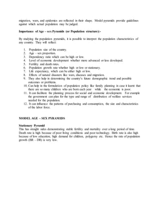 migration, wars, and epidemics are reflected in their shape. Model pyramids provide guidelines
against which actual population may be judged.
Importance of Age – sex Pyramids (or Population structure):-
By studying the population pyramids, it is possible to interpret the population characteristics of
any country. They will reflect:
1. Population size of the country.
2. Age – sex proportion.
3. Dependency ratio which can be high or low.
4. Level of economic development whether more advanced or less developed.
5. Fertility and death rates.
6. Population growth rate whether high or low or stationary.
7. Life expectancy, which can be either high or low.
8. Effects of natural disasters like wars, diseases and migration.
9. They also help in determining the country’s future demographic trend and possible
outcomes or problems.
10. Can help in the formulation of population policy like family planning in case it learnt that
there are so many children who are born each year while the economic is poor.
11. It can facilitate the planning process for social and economic development. For example
the government can plan for the type and range of distribution of welfare services
needed for the population.
12. It can influence the patterns of purchasing and consumption, the size and characteristics
of the labor force.
MODEL AGE – SEX PYRAMIDS
Stationary Pyramid
This has straight sides demonstrating stable fertility and mortality over a long period of time.
Death rate is high because of poor living conditions and poor technology. Birth rate is also high
because of low education, high demand for children, polygamy etc. Hence the rate of population
growth (BR – DR) is very low.
 