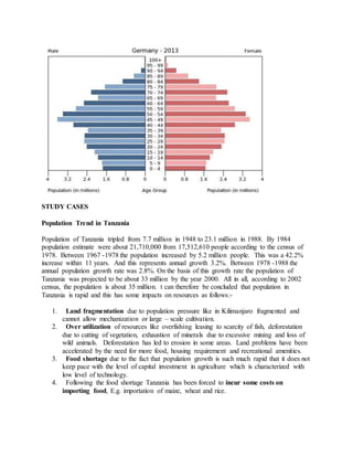 STUDY CASES
Population Trend in Tanzania
Population of Tanzania tripled from 7.7 million in 1948 to 23.1 million in 1988. By 1984
population estimate were about 21,710,000 from 17,512,610 people according to the census of
1978. Between 1967 -1978 the population increased by 5.2 million people. This was a 42.2%
increase within 11 years. And this represents annual growth 3.2%. Between 1978 -1988 the
annual population growth rate was 2.8%. On the basis of this growth rate the population of
Tanzania was projected to be about 33 million by the year 2000. All in all, according to 2002
census, the population is about 35 million. t can therefore be concluded that population in
Tanzania is rapid and this has some impacts on resources as follows:-
1. Land fragmentation due to population pressure like in Kilimanjaro fragmented and
cannot allow mechanization or large – scale cultivation.
2. Over utilization of resources like overfishing leasing to scarcity of fish, deforestation
due to cutting of vegetation, exhaustion of minerals due to excessive mining and loss of
wild animals. Deforestation has led to erosion in some areas. Land problems have been
accelerated by the need for more food, housing requirement and recreational amenities.
3. Food shortage due to the fact that population growth is such much rapid that it does not
keep pace with the level of capital investment in agriculture which is characterized with
low level of technology.
4. Following the food shortage Tanzania has been forced to incur some costs on
importing food, E.g. importation of maize, wheat and rice.
 