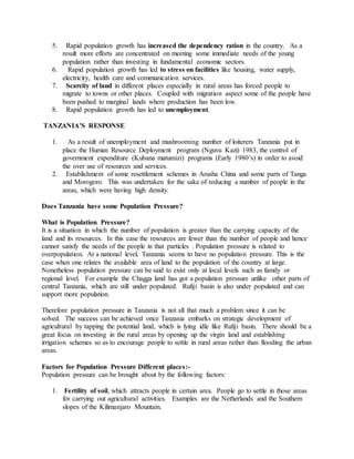 5. Rapid population growth has increased the dependency ration in the country. As a
result more efforts are concentrated on meeting some immediate needs of the young
population rather than investing in fundamental economic sectors.
6. Rapid population growth has led to stress on facilities like housing, water supply,
electricity, health care and communication services.
7. Scarcity of land in different places especially in rural areas has forced people to
migrate to towns or other places. Coupled with migration aspect some of the people have
been pushed to marginal lands where production has been low.
8. Rapid population growth has led to unemployment.
TANZANIA’S RESPONSE
1. As a result of unemployment and mushrooming number of loiterers Tanzania put in
place the Human Resource Deployment program (Nguvu Kazi) 1983, the control of
government expenditure (Kubana matumizi) programs (Early 1980’s) in order to avoid
the over use of resources and services.
2. Establishment of some resettlement schemes in Arusha China and some parts of Tanga
and Morogoro. This was undertaken for the sake of reducing a number of people in the
areas, which were having high density.
Does Tanzania have some Population Pressure?
What is Population Pressure?
It is a situation in which the number of population is greater than the carrying capacity of the
land and its resources. In this case the resources are fewer than the number of people and hence
cannot satisfy the needs of the people in that particles . Population pressure is related to
overpopulation. At a national level, Tanzania seems to have no population pressure. This is the
case when one relates the available area of land to the population of the country at large.
Nonetheless population pressure can be said to exist only at local levels such as family or
regional level. For example the Chagga land has got a population pressure unlike other parts of
central Tanzania, which are still under populated. Rufiji basin is also under populated and can
support more population.
Therefore population pressure in Tanzania is not all that much a problem since it can be
solved. The success can be achieved once Tanzania embarks on strategic development of
agricultural by tapping the potential land, which is lying idle like Rufiji basin. There should be a
great focus on investing in the rural areas by opening up the virgin land and establishing
irrigation schemes so as to encourage people to settle in rural areas rather than flooding the urban
areas.
Factors for Population Pressure Different places:-
Population pressure can be brought about by the following factors:
1. Fertility of soil, which attracts people in certain area. People go to settle in those areas
for carrying out agricultural activities. Examples are the Netherlands and the Southern
slopes of the Kilimanjaro Mountain.
 