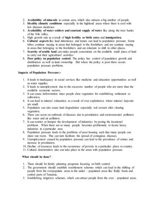 2. Availability of minerals in certain area, which also attracts a big number of people.
3. Healthy climatic conditions especially in the highland areas where there is cool with
low diseases incidence.
4. Availability of water solders and constant supply of water like along the river banks
of the Nile valley.
5. High growth rate as a result of high fertility or birth rates and immigration.
6. Cultural aspects like land inheritance and tenure can lead to population pressure. Some
tribes continue staying in areas that belonged to the forefathers and are continue staying
in areas that belonging to the forefathers and are reluctant to shift to other places.
7. Scarcity of arable land can make people concentrate on the available small piece of land
to carry out their agricultural activities
8. Poor policy on population control. The policy has control of population growth and
distribution as well as land ownership. But where the policy is poor there occurs
population pressure problems.
Impacts of Population Pressure:-
1. It leads to inadequacy in social services like medicine and education opportunities as well
as water supplies.
2. It leads to unemployment due to the excessive number of people who are more than the
available economic sectors.
3. It can cause deforestation since people clear vegetation for establishing settlement or
cultivation.
4. It can lead to mineral exhaustion as a result of over exploitation where mineral deposits
are small.
5. Population can also cause land degradation especially soil erosion after clearing
vegetation.
6. There can occur on outbreak of diseases due to prostitution and environmental pollution
like water and air pollution.
7. It can restrict or hamper the development of industries by posing the locational
problems. When there are so many people becomes problematic to locate heavy
industries in a particular area.
8. Population pressure leads to the problems of poor housing such that many people can
share one room. This can turn facilitate the spread of contagious diseases.
9. Unemployment caused by population pressure can lead to the prevalence of crimes and
increase in prostitution.
10. Decline of resources leads to the occurrence of poverty in a particular place or country.
11. Cultural deterioration also can take place in the areas with population pressure.
What should be done?
1. There should be family planning programs focusing on birth control.
2. The government should establish resettlement schemes which can lead to the shifting of
people from the overpopulate areas to the under – populated areas like Rufiji basin and
central parts of Tanzania.
3. Establishing irrigation schemes, which can attract people from the over – populated areas.
 