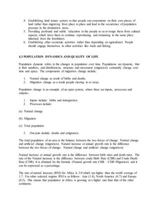 4. Establishing land tenure system so that people can concentrate on their own pieces of
land rather than migrating from place to place and lead to the occurrence of population
pressure in the destination areas.
5. Providing profound and viable ‘education to the people so as to resign them from cultural
aspects, which force them to continue reproducing, and remaining in the same place
inherited from the forefathers.
6. Establishing other economic activities rather than depending on agricultural. People
should engage themselves in other activities like trade and fishing.
4.3 POPULATION DYNAMICS AND QUALITY OF LIFE
Population dynamic refers to the changes in population over time. Populations are dynamic, that
is their numbers, and distributions, structure and movement (migration) constantly change over
time and space. The components of migration change include:
1. Natural change as result of births and deaths.
2. Migration change as a result people moving in or away.
Population change is an example of an open system, where there are inputs, processes and
outputs:-
1. Inputs include: births and immigration.
2. Processes include:
(a) Natural change.
(b) Migration
(c) Total population
3. Out puts include deaths and emigration.
The total population of an area is the balance between the two forces of change: Natural change
and artificial change (migration). Natural increase or annual growth rate is the difference
between the two forces of change: Natural change and artificial change (migration).
Natural increase or annual growth rate is the difference between birth rates and death rates. The
rate of the Natural increase is the difference between crude Birth Rate (CBR) and Crude Death
Rate (CDR). It is obtained by the formula (Natural growth rate CBR – CDR=Migration) and it
can be expressed as a percentage.
The rate of natural increase (RNI) for Africa is 3.0 which are higher than the world average of
1.7. For other selected regions RNI is as follows: Asia (1.8), North America (0.7) and Europe
(0.2). This means that population in Africa is growing at a higher rate than that of the other
continents.
 