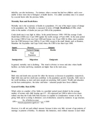 infertility can also involuntary. For instance when a woman has had two children and is now
unable to have more due to biological or health factors. It is called secondary since it is caused
by a second factor after the previous births.
Mortality Rate and Death Rates
Mortality rate is the occurrence of deaths in a population. It’s one of the major causes of change
in the population size. Mortality is measured in terms of Crude Death Rates (CDR), which
refers to the number of deaths per year per 1000 of the population.
Crude death rate is very high in Africa. In the period between 1990- 1995 the average Crude
Death Rate (CRD) was 13 per 1000 against the world average of 9 per 1000. In the same period
the average CRD of Asia was 8 per 1000 and Europe was 10 per 1000. In Africa most countries
have the CRD between 6 per 1000 to 21 per 1000, except in the small Islands such as Reunton,
Mauritius the Seychelles and Cape Verde where the CRD is less than 6 per 1000.
In general, mortality rate is declining. This trend is obvious in towns and cities where health
facilities are better and living standards are higher than in the rural areas.
Hence
Birth rates and death rates account for either the increase or decrease in population respectively.
High birth rates and low death rates contribute to the population growth. Generally, birth rates in
the world declining as more and more people are practicing birth control. Wealth and education
are the best contraceptives; the richer and better – educated people have fewer children.
General Fertility Rate (GFR)
Which refers to a number of live births in a specified period (year) divided by the average
number of women with child bearing age (15 – 49) expressed per 1000 is taken to be a more
refined rate than the Crude birth Rate because it is applied to consideration women at risk by
giving birth and in so doing it eliminates cost of distortions caused by variations in age structure.
However, it is still not such refined measure because it takes very little account of age patterns of
marriage or patterns of fertility. To eliminate this limitation, more refined measure is used which
 