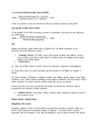is the General Marital Fertility Rate (GMFR).
In this case married women are used because they are actually exposed to giving birth.
Age Specific Fertility Rate (ASFR)
It’s the number of live births occurring to women of a particular age group per year expressed
per 1000 women.
NB:
Despite the declining trend of birth rates at a global level, the global population is ever
increasing due to the following reasons:-
1. Economic Factors: In LEDC’s most of the people recognize that children can be a
source of labor in the farms, small trades for earning money, for begging and providing
support to the elderly parents.
2. Soil Factors:-
(i) Little use of birth control in LEDC’s due to low education or ignorance and negligence.
(ii) Some tribes take it as a sign of prestige such that having 6 to 10 children in a family is
normal.
(iii) Early marriages: Traditional or religious attitudes may militate against change or may make
conditions worse. Birth control is forbidden by the religious institutions like the Catholic Church
which condemns the modern methods of birth control like the use of condoms.
In rural areas due to low level of education the people are conservative and hence rigid in
accepting the new methods of family planning.
3. Political Factors: Government failing to finance family planning programs because of
poor economic levels.
POPULATION MIGRATION
(Population Movement)
Population migration refers to the movement of people from one place to another, which can
involve either temporary or permanent change of residence. It can also involve seasonal
movements like trans humance in the Alps and Himalayan areas or daily movement like people
 