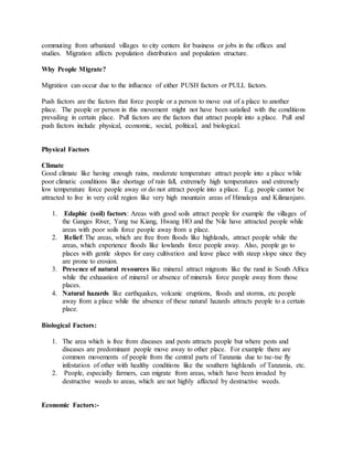 commuting from urbanized villages to city centers for business or jobs in the offices and
studies. Migration affects population distribution and population structure.
Why People Migrate?
Migration can occur due to the influence of either PUSH factors or PULL factors.
Push factors are the factors that force people or a person to move out of a place to another
place. The people or person in this movement might not have been satisfied with the conditions
prevailing in certain place. Pull factors are the factors that attract people into a place. Pull and
push factors include physical, economic, social, political, and biological.
Physical Factors
Climate
Good climate like having enough rains, moderate temperature attract people into a place while
poor climatic conditions like shortage of rain fall, extremely high temperatures and extremely
low temperature force people away or do not attract people into a place. E.g. people cannot be
attracted to live in very cold region like very high mountain areas of Himalaya and Kilimanjaro.
1. Edaphic (soil) factors: Areas with good soils attract people for example the villages of
the Ganges River, Yang tse Kiang, Hwang HO and the Nile have attracted people while
areas with poor soils force people away from a place.
2. Relief: The areas, which are free from floods like highlands, attract people while the
areas, which experience floods like lowlands force people away. Also, people go to
places with gentle slopes for easy cultivation and leave place with steep slope since they
are prone to erosion.
3. Presence of natural resources like mineral attract migrants like the rand in South Africa
while the exhaustion of mineral or absence of minerals force people away from those
places.
4. Natural hazards like earthquakes, volcanic eruptions, floods and storms, etc people
away from a place while the absence of these natural hazards attracts people to a certain
place.
Biological Factors:
1. The area which is free from diseases and pests attracts people but where pests and
diseases are predominant people move away to other place. For example there are
common movements of people from the central parts of Tanzania due to tse-tse fly
infestation of other with healthy conditions like the southern highlands of Tanzania, etc.
2. People, especially farmers, can migrate from areas, which have been invaded by
destructive weeds to areas, which are not highly affected by destructive weeds.
Economic Factors:-
 