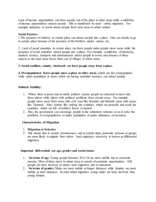 Lack of income opportunities can force people out of the place to other areas while availability
of income opportunities attracts people. This is manifested by rural – urban migration. For
example industries in towns attract people from rural areas to urban centers.
Social Factors:-
1.The presence of relatives in certain place can attract people into a place. One can decide to go
to certain place because of the presence of the brothers, uncles, sisters, etc.
2. Lack of social amenities in certain place can force people make people move away while the
presence of social amenities attract people into a place. For example, availability of electricity,
medical services, transport and entertainment attract people in towns and absence of these
aspects in the rural areas forces them out of villages to urban areas.
3. Social conflicts, enmity, witchcraft etc force people away from a place.
4. Overpopulation forces people move a place to other areas, which are not overpopulated
while under population in areas, which are having potential resource, can attract people.
Political Stability:
1. Where there is peace due to stable political system people are attracted to move into
those places while places with political problems force people away. For example,
people move away from areas with civil wars like Rwanda and Burundi areas with peace
like Tanzania. Also, tourists like visiting the countries, which are peaceful and avoid the
countries, which are full of political fracas or turmoil.
2. Also, the government can encourage people to the settlement schemes so as to solve the
problems of overpopulation or under population or under utilization of resources.
Characteristics of Migration
1. Migration is Selective
2. This means that in certain circumstances and at certain times particular persons or groups
are more likely to migrate than others. Such migration selectivity is known as differential
migration.
Important differentials are age, gender and social status:
1. In terms of age: Young people between 20 to 34 are more mobile due to economic
reasons. Most of these move to urban areas in search of economic opportunities. Old
people are more involved in urban- rural migration due to retirement.
2. In terms of gender: Males are more mobile at longer distances while females are more
mobile at short distances. In rural urban migration young males are more involved than
young females.
 
