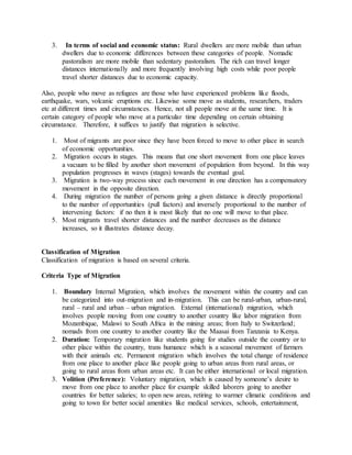 3. In terms of social and economic status: Rural dwellers are more mobile than urban
dwellers due to economic differences between these categories of people. Nomadic
pastoralism are more mobile than sedentary pastoralism. The rich can travel longer
distances internationally and more frequently involving high costs while poor people
travel shorter distances due to economic capacity.
Also, people who move as refugees are those who have experienced problems like floods,
earthquake, wars, volcanic eruptions etc. Likewise some move as students, researchers, traders
etc at different times and circumstances. Hence, not all people move at the same time. It is
certain category of people who move at a particular time depending on certain obtaining
circumstance. Therefore, it suffices to justify that migration is selective.
1. Most of migrants are poor since they have been forced to move to other place in search
of economic opportunities.
2. Migration occurs in stages. This means that one short movement from one place leaves
a vacuum to be filled by another short movement of population from beyond. In this way
population progresses in waves (stages) towards the eventual goal.
3. Migration is two-way process since each movement in one direction has a compensatory
movement in the opposite direction.
4. During migration the number of persons going a given distance is directly proportional
to the number of opportunities (pull factors) and inversely proportional to the number of
intervening factors: if no then it is most likely that no one will move to that place.
5. Most migrants travel shorter distances and the number decreases as the distance
increases, so it illustrates distance decay.
Classification of Migration
Classification of migration is based on several criteria.
Criteria Type of Migration
1. Boundary Internal Migration, which involves the movement within the country and can
be categorized into out-migration and in-migration. This can be rural-urban, urban-rural,
rural – rural and urban – urban migration. External (international) migration, which
involves people moving from one country to another country like labor migration from
Mozambique, Malawi to South Africa in the mining areas; from Italy to Switzerland;
nomads from one country to another country like the Maasai from Tanzania to Kenya.
2. Duration: Temporary migration like students going for studies outside the country or to
other place within the country, trans humance which is a seasonal movement of farmers
with their animals etc. Permanent migration which involves the total change of residence
from one place to another place like people going to urban areas from rural areas, or
going to rural areas from urban areas etc. It can be either international or local migration.
3. Volition (Preference): Voluntary migration, which is caused by someone’s desire to
move from one place to another place for example skilled laborers going to another
countries for better salaries; to open new areas, retiring to warmer climatic conditions and
going to town for better social amenities like medical services, schools, entertainment,
 