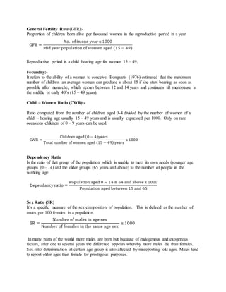 General Fertility Rate (GFR):-
Proportion of children born alive per thousand women in the reproductive period in a year
Reproductive period is a child bearing age for women 15 – 49.
Fecundity:-
It refers to the ability of a woman to conceive. Bongaarts (1976) estimated that the maximum
number of children an average woman can produce is about 15 if she stars bearing as soon as
possible after menarche, which occurs between 12 and 14 years and continues till menopause in
the middle or early 40’s (15 – 49 years).
Child – Women Ratio (CWR):-
Ratio computed from the number of children aged 0-4 divided by the number of women of a
child – bearing age usually 15 – 49 years and is usually expressed per 1000. Only on rare
occasions children of 0 – 9 years can be used.
Dependency Ratio
Is the ratio of that group of the population which is unable to meet its own needs (younger age
groups (0 – 14) and the older groups (65 years and above) to the number of people in the
working age.
Sex Ratio (SR)
It’s a specific measure of the sex composition of population. This is defined as the number of
males per 100 females in a population.
In many parts of the world more males are born but because of endogenous and exogenous
factors, after one to several years the difference appears whereby more males die than females.
Sex ratio determination at certain age group is also affected by misreporting old ages. Males tend
to report older ages than female for prestigious purposes.
 