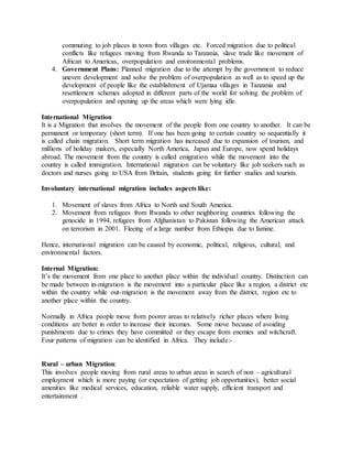 commuting to job places in town from villages etc. Forced migration due to political
conflicts like refugees moving from Rwanda to Tanzania, slave trade like movement of
African to Americas, overpopulation and environmental problems.
4. Government Plans: Planned migration due to the attempt by the government to reduce
uneven development and solve the problem of overpopulation as well as to speed up the
development of people like the establishment of Ujamaa villages in Tanzania and
resettlement schemes adopted in different parts of the world for solving the problem of
overpopulation and opening up the areas which were lying idle.
International Migration
It is a Migration that involves the movement of the people from one country to another. It can be
permanent or temporary (short term). If one has been going to certain country so sequentially it
is called chain migration. Short term migration has increased due to expansion of tourism, and
millions of holiday makers, especially North America, Japan and Europe, now spend holidays
abroad. The movement from the country is called emigration while the movement into the
country is called immigration. International migration can be voluntary like job seekers such as
doctors and nurses going to USA from Britain, students going for further studies and tourists.
Involuntary international migration includes aspects like:
1. Movement of slaves from Africa to North and South America.
2. Movement from refugees from Rwanda to other neighboring countries following the
genocide in 1994, refugees from Afghanistan to Pakistan following the American attack
on terrorism in 2001. Fleeing of a large number from Ethiopia due to famine.
Hence, international migration can be caused by economic, political, religious, cultural, and
environmental factors.
Internal Migration:
It’s the movement from one place to another place within the individual country. Distinction can
be made between in-migration is the movement into a particular place like a region, a district etc
within the country while out-migration is the movement away from the district, region etc to
another place within the country.
Normally in Africa people move from poorer areas to relatively richer places where living
conditions are better in order to increase their incomes. Some move because of avoiding
punishments due to crimes they have committed or they escape from enemies and witchcraft.
Four patterns of migration can be identified in Africa. They include:-
Rural – urban Migration:
This involves people moving from rural areas to urban areas in search of non – agricultural
employment which is more paying (or expectation of getting job opportunities), better social
amenities like medical services, education, reliable water supply, efficient transport and
entertainment .
 