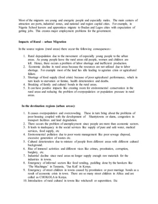 Most of the migrants are young and energetic people and especially males. The main centers of
attraction are ports, industrial zones, and national and region capital cities. For example, in
Nigeria School leavers and apprentices migrate to Ibadan and Lagos cities with expectation of
getting jobs. This creates major employment problems for the government.
Impacts of Rural – urban Migration
In the source regions (rural areas) there occur the following consequences:-
1. Rural depopulation due to the movement of especially young people to the urban
areas. As young people leave the rural areas old people, women and children are
left. Hence, there occurs a problem of labor shortage and inefficient production.
2. Economic decline in rural areas because the resources are not utilized due to labor
shortage. For example most of the land lies idle leading to agrarian crisis or agricultural
failure.
3. Shortage of food supply (food crisis) because of poor agricultural performance, which in
turn leads to starvation or famine, health deterioration and deaths.
4. Breaking of family and cultural bonds in the rural areas.
5. It can have positive impacts like creating room for environmental conservation in the
rural areas and reducing the problem of overpopulation or population pressure in rural
areas.
In the destination regions (urban areas):
1. It causes overpopulation and overcrowding. These in turn bring about the problems of
poor housing coupled with the development of Shantytowns or slums, congestion in
transport facilities and land degradation.
2. There occurs the problem of unemployment since people are more than economic sectors.
3. It leads to inadequacy in the social services like supply of pure and safe water, medical
services, food supply, etc
4. Environmental pollution due to poor waste management like poor sewage disposal,
excessive generation of wastes etc.
5. Cultural deterioration due to mixture of people from different areas with different cultural
background.
6. Rise of immoral activities and different vices like crimes, prostitution, corruption,
burglary, etc.
7. Industrial decline since rural areas no longer supply enough raw materials for the
industries in towns.
8. Emergency of informal sectors like food vending, peddling done by the hawkers like
‘The Machingas’ in Tanzania, “Jua Kali’ in Kenya.
9. Emergency of street children in towns caused by prostitution or poor marriage bonds as a
result of economic crisis in town. There are so many street children in Africa and are
called as CHOKOLA in Kenya.
10. Introduction of rural cultural in towns like witchcraft or superstition. Etc
 