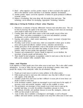 11. Rural – urban migration can have positive impacts in that it can lead to the supply of
labor in the industrial sectors and hence it can stimulate industrial development.
12. Another positive impact can be the expansion of market for goods produced in different
economic sectors.
13. Infusion of technology that come along with the people from rural areas. This
technology can be utilized for developing Appropriate Technology Industries.
Addressing or Solving the Problems of Rural –urban Migration
1. Elimination or reduction of income differentials between rural and urban areas. This can
be done by investing the capital in the rural areas. Investing in rural areas can encourage
some people in urban areas to move to rural areas.
2. Creating many other small urban centers so that some people can go to those new
centers. These can reduce overpopulation in one town and stimulated economic
development as well as environmental soundness.
3. Enacting strict policies, which restrict unnecessary massive movement of people from
rural areas to urban areas.
4. Providing social services in rural areas, which are comparable to those given in urban
areas such as good and effective medical services, education and electricity.
5. Setting good prices for the agricultural crops so that people can be encouraged to
continue working in rural areas rather than rushing to towns for non – agricultural
activities which are more paying than agricultural activities.
6. Transport and communication systems should be improved so as to facilitate the
movement of goods, people and information flow.
7. There should be strict programs on population control in rural areas so that the rate of
birth can be contained within sustainable limits.
Urban – rural Migration
Is the migration in which people move from urban areas to rural areas. This is also called counter
urbanization. It is rare in Africa but now common in the developed countries where many
people like staying in the countryside within the sub urbanized villages.
1. People go to rural areas to avoid air or noise pollution in the urban centers.
2. Other people go back to rural areas after retirement since they find it difficult to cope
with vagaries of the urban life.
3. Unskilled people from rural areas can find it difficult to secure jobs in towns hence can
decide to return to rural areas.
4. In the developed countries, people are encouraged to go to rural areas by the supply of
necessary social and economic amenities, which are also available in towns.
5. The government can encourage or force people to go to rural areas to open up the
potential land lying or to solve the problem of population pressure in towns.
6. The outbreak of terrible and moribund diseases in towns like meningitis, cholera and
AIDS can force people to rural areas.
7. Lack of safety due to vandalism or hooliganism and burglary as well as frequent
conflicts and social tensions can force people to run away from urban areas to rural areas.
 