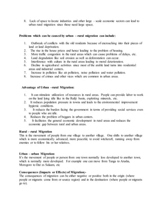 8. Lack of space to locate industries and other large – scale economic sectors can lead to
urban rural migration since these need large space.
Problems which can be caused by urban – rural migration can include:
1. Outbreak of conflicts with the old residents because of encroaching into their pieces of
land or land deprivation.
2. The rise in the house prices and hence leading to the problem of housing.
3. More traffic congestion in the rural areas which can cause problems of delays, etc.
4. Land degradation like soil erosion as well as deforestation can occur.
5. Interference with culture in the rural areas leading to moral deterioration.
6. Decline in agricultural activities since most of the arable land turns into residential
areas and industrial centers.
7. Increase in pollution like air pollution, noise pollution and water pollution.
8. Increase of crimes and other vices which are common in urban areas.
Advantage of Urban –rural Migration:
1. It can stimulate utilization of resources in rural areas. People can provide labor to work
on the land lying idle like in the Rufiji basin, exploiting minerals, etc.
2. It reduces population pressure in towns and leads to the environmental improvement
hygienic conditions.
3. It reduces the burden facing the government in terms of providing social services even
to people who are idle.
4. Reduces the problem of beggars in urban centers.
5. It facilitates the general economic development in rural areas and reduces the
economic gap between rural and urban areas.
Rural – rural Migration
This is the movement of people from one village to another village. One shifts to another village
which is more economically advanced, more peaceful, to avoid witchcraft, running away from
enemies or to follow his or her relatives.
Urban – urban Migration:
It’s the movement of people or person from one town normally less developed to another town,
which is normally more developed. For example one can move from Tanga to Arusha,
Morogoro to Dar es Salaam, etc
Consequences (Impacts or Effects) of Migration;-
The consequences of migration can be either negative or positive both in the origin (where
people or migrants come from or source region) and in the destination (where people or migrants
go to).
 