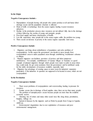 In the Origin
Negative Consequences Include:-
1. Depopulation of people leaving old people who cannot produce at all and hence labor
shortage occurs and the population structure is affected.
2. Drain of skills or technology from the source regions leading to poor resources
utilization.
3. Decline in the production process since resources are not utilized fully due to the shortage
of labor following the exodus of young and energetic people.
4. Poor food supply and hence deterioration of health.
5. Low life expectancy since people left in the source region suffer the problem too young.
6. There occurs an increase in poverty in the source regions especially rural areas.
Positive Consequences Include:
1. Migration can bring about redistribution of population and solve problem of
overpopulation. In this aspect the government can decide to move people from
overpopulated areas to under populated areas through establishing resettlement schemes
or villages.
2. Planned migration can facilitate provision of services and labor manpower
mobilization. For example, establishment of Ujamaa villages in Tanzania is a good
example of planned migration through which people were made to settle in areas where
they could easily for get some assistance from the government and be mobilized easily
for the viable development of resources available especially land.
3. Migration has advantage of creating space or more room for industrial expansion
particularly if the industries in question are supposed to be located in areas, which are not
overpopulated.
In the Destination
Negative Consequences Include:
1. There occur problems of overpopulation and overcrowding leading to pressure for
resources.
2. Famine occurs due to shortage of food supplies since there are too than many people.
3. The problem of unemployment occurs because people are more than the available
economic sectors.
4. Alarming rise of crimes and many other social vices like drug abuse, prostitution,
burglary, killings etc.
5. Spread of diseases by the migrants such as Ebola by people from Congo to Uganda,
AIDS etc.
6. Environmental degradation due to over exploitation of resources and poor
environmental management.
 