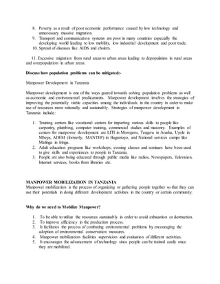 8. Poverty as a result of poor economic performance caused by low technology and
unnecessary massive migration.
9. Transport and communication systems are poor in many countries especially the
developing world leading to low mobility, low industrial development and poor trade.
10. Spread of diseases like AIDS and cholera.
11. Excessive migration from rural areas to urban areas leading to depopulation in rural areas
and overpopulation in urban areas.
Discuss how population problems can be mitigated:-
Manpower Development in Tanzania
Manpower development is one of the ways geared towards solving population problems as well
as economic and environmental predicaments. Manpower development involves the strategies of
improving the potentially viable capacities among the individuals in the country in order to make
use of resources more rationally and sustainably. Strategies of manpower development in
Tanzania include:
1. Training centers like vocational centers for imparting various skills to people like
carpentry, plumbing, computer training, commercial studies and masonry. Examples of
centers for manpower development are LITI in Morogoro, Tengeru in Arusha, Uyole in
Mbeya, ADEM (formerly, MANTEP) in Bagamoyo, and National services camps like
Mafinga in Iringa.
2. Adult education programs like workshops, evening classes and seminars have been used
to give skills and experiences to people in Tanzania.
3. People are also being educated through public media like radios, Newspapers, Television,
Internet services, books from libraries etc.
MANPOWER MOBILIZATION IN TANZANIA
Manpower mobilization is the process of organizing or gathering people together so that they can
use their potentials in doing different development activities in the country or certain community.
Why do we need to Mobilize Manpower?
1. To be able to utilize the resources sustainably in order to avoid exhaustion or destruction.
2. To improve efficiency in the production process.
3. It facilitates the process of combating environmental problems by encouraging the
adoption of environmental conservation measures.
4. Manpower mobilization facilities supervision and evaluation of different activities.
5. It encourages the advancement of technology since people can be trained easily once
they are mobilized.
 