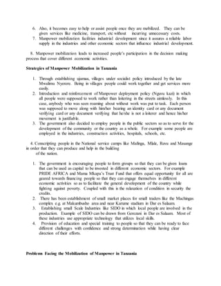 6. Also, it becomes easy to help or assist people once they are mobilized. They can be
given services like medicine, transport, etc without incurring unnecessary costs.
7. Manpower mobilization facilities industrial development since it assures a reliable labor
supply in the industries and other economic sectors that influence industrial development.
8. Manpower mobilization leads to increased people’s participation in the decision making
process that cover different economic activities.
Strategies of Manpower Mobilization in Tanzania
1. Through establishing ujamaa, villages under socialist policy introduced by the late
Mwalimu Nyerere. Being in villages people could work together and get services more
easily.
2. Introduction and reinforcement of Manpower deployment policy (Nguvu kazi) in which
all people were supposed to work rather than loitering in the streets aimlessly. In this
case, anybody who was seen roaming about without work was put to task. Each person
was supposed to move along with him/her bearing an identity card or any document
verifying card or any document verifying that he/she is not a loiterer and hence his/her
movement is justifiable.
3. The government also decided to employ people in the public sectors so as to serve for the
development of the community or the country as a whole. For example some people are
employed in the industries, construction activities, hospitals, schools, etc.
4. Conscripting people in the National service camps like Mafinga, Mlale, Ruvu and Masange
in order that they can produce and help in the building
of the nation.
1. The government is encouraging people to form groups so that they can be given loans
that can be used as capital to be invested in different economic sectors. For example
PRIDE AFRICA and Mama Mkapa’s Trust Fund that offers equal opportunity for all are
geared towards financing people so that they can engage themselves in different
economic activities so as to facilitate the general development of the country while
fighting against poverty. Coupled with this is the relaxation of condition in security the
credits.
2. There has been establishment of small market places for small traders like the Machingas
complex e.g. at Makumbusho area and near Karume stadium in Dar es Salaam.
3. Establishing small Scale Industries like SIDO in which local people are involved in the
production. Example of SIDO can be drawn from Gerezani in Dar es Salaam. Most of
these industries use appropriate technology that utilizes local skills.
4. Provision of education and special training to people so that they can be ready to face
different challenges with confidence and strong determination while having clear
direction of their efforts.
Problems Facing the Mobilization of Manpower in Tanzania
 