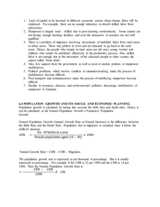 1. Lack of capital to be invested in different economic sectors where human labor will be
employed. For example, there are no enough industries to absorb skilled labor from
universities.
2. Manpower is largely semi – skilled due to poor learning environments. Some centers are
not having enough learning facilities and even the instructors or teachers are not well
qualified.
3. There is a problem of migration involving movements of unskilled labor from rural areas
to urban areas. These stay jobless in town and are reluctant to go back to the rural
areas. Hence, the people who remain in rural areas are old ones, young women and
children who cannot be mobilized effectively in the production process. Also, skilled
labor is not enough due to the movement of the educated people to other country the
aspect called ‘brain drain’.
4. Also, low support from the government as well as poor or unclear policies or manpower
mobilization.
5. Political problems, which involve conflicts or misunderstanding, make the process of
mobilization become difficult.
6. Poor transport and communication make the process of mobilizing manpower become
difficult
7. Decline in resources, diseases, and environmental pollution discourage mobilization of
manpower in Tanzania.
4.4 POPULATION GROWTH AND ITS SOCIAL AND ECONOMIC PLANNING
Population growth is calculated by taking into account the birth rates and death rates. Hence, it
can be calculated as the Natural Population Growth o Numerical Population
Growth.
Natural Population Growth (Annual Growth Rate or Natural Increase) is the difference between
the Birth Rate and the Death Rate. Population due to migration is excluded since it forms the
artificial increase.
Natural Growth Rate = CBR – CDR – Migration.
The population growth rate is expressed as per thousand or percentage. But it is usually
expressed as percentage. For example if the CBR is 52 per 1000 and the CDR is 14 per
1000. Then the Natural Population Growth Rate is:
 