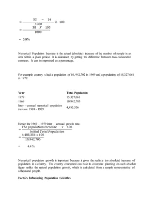 = 3.8%
Numerical Population Increase is the actual (absolute) increase of the number of people in an
area within a given period. It is calculated by getting the difference between two consecutive
censuses. It can be expressed as a percentage.
For example country x had a population of 10, 942,702 in 1969 and a population of 15,327,061
in 1979.
Year Total Population
1979 15,327,061
1969 10,942,705
Inter – censual numerical population
increase 1969 - 1979
4,485,356
Hence the 1969 – 1979 inter – censual growth rate.
= 4.4 %
Numerical population growth is important because it gives the realistic (or absolute) increase of
population in a country. The country concerned can base its economic planning on such absolute
figure unlike the natural population growth, which is calculated from a sample representative of
a thousand people.
Factors Influencing Population Growth:-
 