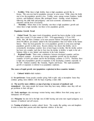 1. Fertility: While there is high fertility there is high population growth like in
Kenya. This can even lead to population pressure in some areas. While where the fertile
rate is low the population growth is low. Fertility varies among women Nutrition, health
services, and traditional customs (like prolonged breast – feeding, sexual abstinence
following the child birth and polygamy: and socio-economic circumstances like
education and the level of economy.
2. Mortality: Where there is low mortality rate there is high population growth and
where there is high mortality rate there is low population growth.
Population Growth Trend
1. Global Trend: The major trend of population growth has been a decline in the current
time from a peak 2.1% per annum in 1965 – 70 to approximately 1.7% in 1992
(WB). But, still there continues to be more persons 9about 150 people per minute or
about 96 millions per annum) added to the total population than ever before in the human
history. There has been generally low or no population growth in some areas and high
population growth in other areas. Recent evidence has shown that fertility rate in
economically developing countries have at least begun to decline. But the decline pattern
has been very complex such that in East Asia the decline in fertility is rapid, in the sub –
Saharan Africa is very limited and moderate in the Latin America.
2. Regional Trends: There exists a distinction between developed countries and less
developed countries. At present the average population growth rate for developed
countries is 0.64% per annum and for the developing countries is 2.07%. Therefore there
is high rate of population growth or expansion in the developing countries especially in
the Sub – Saharan countries like Tanzania, Nigeria and Kenya. This rapid population
growth or expansion is referred to as population explosion.
The causes of rapid growth rate (population explosion) in these countries include:-
1. Cultural beliefs which include:-
(i) Sex preference: Some people consider giving birth to girls only as incomplete hence they
continue getting more children with the hope of getting a male child.
(ii) The need for more children as sign of prestige or measure of manhood and
womanhood. Also many people feel secure when they have many children since they will not
get problems in their old ages.
(iii) Early marriages also encourage women having many children from their young ages to
menopause (45-49 years).
(iv) Polygamy has also led to the high rate of child bearing and some men regard polygamy as a
measure of manhood and self esteem.
(v) Naming of relatives is another cultural factor. The couples like getting sons and daughters
in order to name their parents and other important relatives in the clan.
 