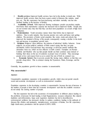 2. Health services: Improved health services have led to the decline in death rate. With
improved health services there has been a great control of diseases like malaria, small
pox, etc. The life expectancy has been increasing and infant mortality rate has also
declined leading to the increase of fertility.
3. Availability of food: With improved farming techniques people can produce surplus
food hence their reproductive capacity has increased due to improved health. People also
are not worried since they feel that they can feed more population as a result of high food
production.
4. Modernization: Youth nowadays mature faster than before due to improved
nutrition. Due to early maturity they become parents very early and hence start getting
children. The provision of better social amenities like water, roads and schools has
improved the standard of living of the people, consequently causing a decline in the death
rate and increase in population growth rates.
5. Religion: Religious ideas influence the patterns of individual fertility behavior. Some
religious do accept artificial methods of birth control saying that they are quite
abominable before God and hence they encourage or advocate natural methods like
abstention from sex, which are less effective in birth control. Examples are Roman
Catholic and Muslims who say that people should use their common sense instead of
banking their ideas on the use of condoms as proper ways of control. They encourage
people to love and respect God so as to control the rate of birth in a natural way.
6. Economic factors: Due to poverty people like having many children so that they can
provide cheap labor. This is common among the Nyamwezi, Ruira, Konongo, and the
Sukuma.
Generally, the population growth in these countries is unsustainable.
Why unsustainable?
Answer:
Unsustainable population expansion is the population growth, which does not permit smooth
social and economic development as well as environmental soundless.
Population expansion in the developing countries is unsustainable because the rate of increase in
the number of people is faster than the economic development such that the available resources
do not satisfy the existing number of people.
The fast expansion has led to the occurrence of overpopulation in different places leading to
the problems of pressure for land leading to land fragmentation, resource exhaustion like mineral
depletion and deforestation, large scale vegetation depletion has led to desertification,
environmental pollution has increased, decline in sanitary conditions leading to the outbreak of
diseases like cholera and meningitis, unemployment, occurrence of famine, low life expectancy
(high death rates), prostitution and the spread of (HIV) AIDS.
 