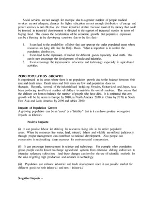 Social services are not enough for example due to a greater number of people medical
services are not adequate, chances for higher education are not enough distribution of energy and
power services is not effective etc. There industrial decline because most of the money that could
be invested in industrial development is directed to the support of increased months in terms of
buying food. This causes the deceleration of the economic growth. But population expansion
can be a blessing in the developing countries due to the fact that:-
1. It can lead to the availability of labor that can open up the under populated areas where
resources are lying idle like the Rufiji Basin. What is important is to control the
population distribution.
2. It can lead to the expansion of market for different goods especially food stuffs. This
can in turn encourage the development of trade and industries.
3. It can encourage the improvement of science and technology especially in agricultural
activities.
ZERO POPULATION GROWTH
Is experienced in the areas where there is no population growth due to the balance between birth
rate and death rates. Death rates and birth rates are low and population does not
fluctuate. Recently, several, of the industrialized including Sweden, Switzerland and Japan, have
been producing insufficient number of children to maintain the overall numbers. This means that
the children are born to balance the number of people who have died. It is estimated that zero
growth will be the norm in Europe by 2010, in North America 2030, in China by 2070, in South
East Asia and Latin America by 2090 and Africa 2100.
Impacts of Population Growth
A growing population can be an ‘asset’ or a ‘liability” that is it can have positive or negative
impacts as follows:-
Positive Impacts:
(i) It can provide labour for utilizing the resources living idle in the under populated
areas. When the resources like water, land, mineral, fishers and wildlife are utilized judiciously
through proper management can contribute to national development. Also people can
cooperative in undertaking some measures for environmental conservation.
(ii) It can encourage improvement in science and technology. For example when population
grows people can be forced to change agricultural systems from extensive shifting cultivation to
intensive sedentary cultivation. And these changes can involve the use of scientific methods for
the sake of getting high production and advance in technology.
(iii) Population can enhance industrial and trade development since it can provide market for
different goods to both industrial and non – industrial.
Negative Impacts:-
 