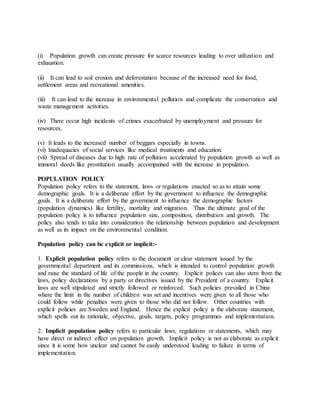 (i) Population growth can create pressure for scarce resources leading to over utilization and
exhaustion.
(ii) It can lead to soil erosion and deforestation because of the increased need for food,
settlement areas and recreational amenities.
(iii) It can lead to the increase in environmental pollution and complicate the conservation and
waste management activities.
(iv) There occur high incidents of crimes exacerbated by unemployment and pressure for
resources.
(v) It leads to the increased number of beggars especially in towns.
(vi) Inadequacies of social services like medical treatments and education.
(vii) Spread of diseases due to high rate of pollution accelerated by population growth as well as
immoral deeds like prostitution usually accompained with the increase in population.
POPULATION POLICY
Population policy refers to the statement, laws or regulations enacted so as to attain some
demographic goals. It is a deliberate effort by the government to influence the demographic
goals. It is a deliberate effort by the government to influence the demographic factors
(population dynamics) like fertility, mortality and migration. Thus the ultimate goal of the
population policy is to influence population size, composition, distribution and growth. The
policy also tends to take into consideration the relationship between population and development
as well as its impact on the environmental condition.
Population policy can be explicit or implicit:-
1. Explicit population policy refers to the document or clear statement issued by the
governmental department and its commissions, which is intended to control population growth
and raise the standard of life of the people in the country. Explicit polices can also stem from the
laws, policy declarations by a party or directives issued by the President of a country. Explicit
laws are well stipulated and strictly followed or reinforced. Such policies prevailed in China
where the limit in the number of children was set and incentives were given to all those who
could follow while penalties were given to those who did not follow. Other countries with
explicit policies are Sweden and England. Hence the explicit policy is the elaborate statement,
which spells out its rationale, objective, goals, targets, policy programmes and implementation.
2. Implicit population policy refers to particular laws, regulations or statements, which may
have direct or indirect effect on population growth. Implicit policy is not as elaborate as explicit
since it is some how unclear and cannot be easily understood leading to failure in terms of
implementation.
 