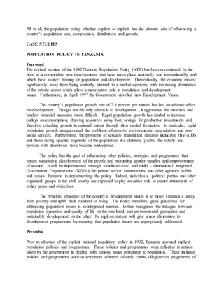 All in all, the population policy whether explicit or implicit has the ultimate aim of influencing a
country’s population size, composition, distribution and growth.
CASE STUDIES
POPULATION POLICY IN TANZANIA
Foreword
The revised version of the 1992 National Population Policy (NPP) has been necessitated by the
need to accommodate new developments that have taken place nationally and internationally and
which have a direct bearing on population and development. Domestically, the economy moved
significantly away from being centrally planned to a market economy with increasing dominance
of the private sector which plays a more active role in population and development
issues. Furthermore, in April 1997 the Government unveiled new Development Vision.
The country’s population growth rate of 2.8 percent per annum has had on adverse effect
on development. Though not the only obstacle to development , it aggravates the situation and
renders remedial measures more difficult. Rapid population growth has tended to increase
outlays on consumption, drawing resources away from savings for productive investments and
therefore retarding growth in national output through slow capital formation. In particular, rapid
population growth as aggravated the problems of poverty, environmental degradation and poor
social services. Furthermore, the problems of sexually transmitted diseases including HIV/AIDS
and those facing specific segments of the population like children, youths, the elderly and
persons with disabilities have become widespread.
The policy has the goal of influencing other policies, strategies and programmes that
ensure sustainable development of the people and promoting gender equality and empowerment
of women. It will be implemented through a multi-sectoral and multi – dimensional integrated
Government Organizations (NGOs), the private sector, communities and other agencies within
and outside Tanzania in implementing the policy. Indeed, individuals, political parties and other
organized groups in the civil society are expected to play an active role to ensure attainment of
policy goals and objectives.
The principal objective of the country’s development vision is to move Tanzania’s away
from poverty and uplift their standard of living. The Policy therefore, gives guidelines for
addressing population issues in an integrated manner. In thus recognizes the linkages between
population dynamics and quality of life on the one hand, and environmental protection and
sustainable development on the other. Its implementation will give a new dimension to
development programmes by ensuring that population issues are appropriately addressed.
Preamble
Prior to adoption of the explicit national population policy in 1992, Tanzania pursued implicit
population policies and programmes. These policies and programmes were reflected in actions
taken by the government in dealing with various issues pertaining to population. These included
policies and programmes such as settlement schemes of early 1960s, villagization programme of
 