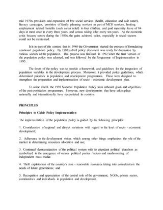 mid 1970s, provision and expansion of free social services (health, education and safe water),
literacy campaigns, provision of family planning services as part of MCH services, limiting
employment related benefits (such as tax relief) to four children, and paid maternity leave of 84
days at most once in every three years, and census taking after every ten years. As the economic
crisis became severe during the 1980s, the gains achieved ealier, especially in social sectors
could not be maintained.
It is in part of this context that in 1986 the Government started the process of formulating
a national population policy. By 1988 a draft policy document was ready for discussion by
various sectors of the population. This process was finalized in 1992 when the final version of
the population policy was adopted, and was followed by the Programme of Implementation in
1995.
The thrust of the policy was to provide a framework and guidelines for the integration of
population variables in the development process. Moreover, it provided policy guidelines, which
determined priorities in population and development programmes. These were designed to
strengthen the preparation and implementation of socio – economic development plan.
To some extent, the 1992 National Population Policy took onboard goals and objectives
of the past population programmes. However, new developments that have taken place
nationally and internationally have necessitated its revision.
PRINCIPLES
Principles to Guide Policy Implementation
The implementation of the population policy is guided by the following principles:
1. Consideration of regional and district variations with regard to the level of socio – economic
development;
2. Adherence to the development vision, which among other things emphasizes the role of the
market in determining resources allocation and use;
3. Continued democratization of the political system with its attendant political pluralism as
symbolized in the emergence of various political parties / actors and mushrooming of
independent mass media;
4. Thrift exploitation of the country’s non – renewable resources taking into consideration the
needs of future generations; and
5. Recognition and appreciation of the central role of the government, NGOs, private sector,
communities and individuals in population and development.
 