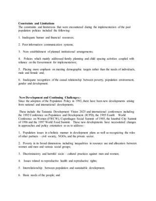 Constraints and Limitations
The constraints and limitations that were encountered during the implementation of the past
population policies included the following:
1. Inadequate human and financial resources;
2. Poor information communication systems;
3. Non- establishment of planned institutional arrangements;
4. Policies which mainly addressed family planning and child spacing activities coupled with
reliance on the Government for implementation;
5. Placing more emphasis on meeting demographic targets rather than the needs of individuals,
male and female and;
6. Inadequate recognition of the causal relationship between poverty, population environment,
gender and development.
New Development and Continuing Challenges:-
Since the adoption of the Population Policy in 1992, there have been new developments arising
from national and international developments.
These include the Tanzania Development Vision 2025 and international conferences including
the 1992 Conference on Population and Development (ICPD), the 1995 Fourth World
Conference on Women (FWCW), Copenhagen Social Summit of 1995, the Istanbul City Summit
of 1996 and the 1997 World Food Summit. These new developments have necessitated changes
in approaches and policy orientation so as to address:-
1. Population issues in a holistic manner in development plans as well as recognizing the roles
of other partners – civil society, NGOs, and the private sector.
2. Poverty in its broad dimensions including inequalities in resource use and allocation between
women and men and various social groups;
3. Discriminatory and harmful socio – cultural practices against men and women;
4. Issues related to reproductive health and reproductive rights;
5. Interrelationship between population and sustainable development;
6. Basic needs of the people; and
 